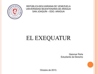 REPÚBLICA BOLIVARIANA DE VENEZUELA
UNIVERSIDAD BICENTENARIA DE ARAGUA
SAN JOAQUÍN – EDO. ARAGUA
EL EXEQUATUR
Geismar Peña
Estudiante de Derecho
Octubre de 2013.
 