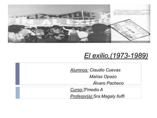 El exilio,(1973-1989)
Alumnos: Claudio Cuevas
Matías Opazo
Álvaro Pacheco
Curso:3ºmedio A
Profesor(a):Sra.Magaly Iluffi
 