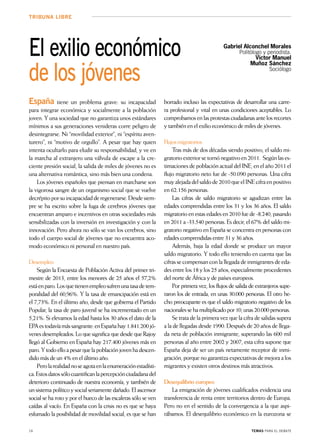 16 temas para el debate
tribuna libre
El exilio económico
de los jóvenes
Gabriel Alconchel Morales
Politólogo y periodista.
Víctor Manuel
Muñoz Sánchez
Sociólogo
España tiene un problema grave: su incapacidad
para integrar económica y socialmente a la población
joven. Y una sociedad que no garantiza unos estándares
mínimos a sus generaciones venideras corre peligro de
desintegrarse. Ni “movilidad exterior”, ni “espíritu aven-
turero”, ni “motivo de orgullo”. A pesar que hay quien
intenta ocultarlo para eludir su responsabilidad, y ve en
la marcha al extranjero una válvula de escape a la cre-
ciente presión social, la salida de miles de jóvenes no es
una alternativa romántica, sino más bien una condena.
Los jóvenes españoles que piensan en marcharse son
la vigorosa sangre de un organismo social que se vuelve
decrépitoporsuincapacidadderegenerarse.Desdesiem-
pre se ha escrito sobre la fuga de cerebros jóvenes que
encuentran amparo e incentivos en otras sociedades más
sensibilizadas con la inversión en investigación y con la
innovación. Pero ahora no sólo se van los cerebros, sino
todo el cuerpo social de jóvenes que no encuentra aco-
modo económico ni personal en nuestro país.
Desempleo
Según la Encuesta de Población Activa del primer tri-
mestre de 2013, entre los menores de 25 años el 57,2%
estáenparo.Losquetienenempleosufrenunatasadetem-
poralidad del 60,96%. Y la tasa de emancipación está en
el 7,73%. En el último año, desde que gobierna el Partido
Popular, la tasa de paro juvenil se ha incrementado en un
5,21%. Si elevamos la edad hasta los 30 años el dato de la
EPAestodavíamássangrante:enEspañahay1.841.200jó-
venesdesempleados.LoquesignificaquedesdequeRajoy
llegó al Gobierno en España hay 217.400 jóvenes más en
paro.Ytodoelloapesarquelapoblaciónjovenhadescen-
didomásdeun4%enelúltimoaño.
Perolarealidadnoseagotaenlaenumeraciónestadísti-
ca.Estosdatossólocuantificanlapercepciónciudadanadel
deterioro continuado de nuestra economía, y también de
unsistemapolíticoysocialseriamentedañado.Elascensor
social se ha roto y por el hueco de las escaleras sólo se ven
caídas al vacío. En España con la crisis no es que se haya
esfumado la posibilidad de movilidad social, es que se han
borrado incluso las expectativas de desarrollar una carre-
ra profesional y vital en unas condiciones aceptables. Lo
comprobamosenlasprotestasciudadanasantelosrecortes
ytambiénenelexilioeconómicodemilesdejóvenes.
Flujosmigratorios
Tras más de dos décadas siendo positivo, el saldo mi-
gratorioexteriorsetornónegativoen2011. Segúnlases-
timacionesdepoblaciónactualdelINE,enelaño2011el
flujo migratorio neto fue de -50.090 personas. Una cifra
muyalejadadelsaldode2010queelINEcifraenpositivo
en 62.156 personas.
Las cifras de saldo migratorio se agudizan entre las
edades comprendidas entre los 31 y los 36 años. El saldo
migratorioenestasedadesen2010fuede-8.240,pasando
en 2011 a -33.540 personas. Es decir, el 67% del saldo mi-
gratorio negativo en España se concentra en personas con
edadescomprendidasentre31y36años.
Además, baja la edad donde se produce un mayor
saldo migratorio. Y todo ello teniendo en cuenta que las
cifrassecompensanconlallegadadeinmigrantesdeeda-
desentrelos18ylos25años,especialmenteprocedentes
del norte de África y de países europeos.
Por primera vez, los flujos de salida de extranjeros supe-
raron los de entrada, en unas 30.000 personas. El otro he-
cho preocupante es que el saldo migratorio negativo de los
nacionalessehamultiplicadopor10,unas20.000personas.
Se trata de la primera vez que la cifra de salidas supera
a la de llegadas desde 1990. Después de 20 años de llega-
da neta de población inmigrante, superando las 600 mil
personas al año entre 2002 y 2007, esta cifra supone que
España deja de ser un país netamente receptor de inmi-
gración,porquenogarantizaexpectativasdemejoraalos
migrantes y existen otros destinos más atractivos.
Desequilibrio europeo
La emigración de jóvenes cualificados evidencia una
transferencia de renta entre territorios dentro de Europa.
Pero no en el sentido de la convergencia a la que aspi-
rábamos. El desequilibrio económico en la eurozona se
 