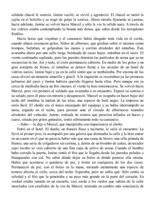 soldado chacal le sonreía. Janine vaciló, se sirvió y agradeció. El chacal se metió la
cajita en el bolsillo y se tragó de golpe la sonrisa. Ahora miraba fijamente al camino,
hacia adelante. Janine se volvió hacia Marcel y sólo le vio la sólida nuca. A través de
los vidrios estaba contemplando la bruma más densa, que subía desde los terraplenes
friables.
Hacía horas que viajaban y el cansancio había ahogado toda vida en el coche,
cuando afuera resonaron gritos. Niños de albornoz, que giraban sobre sí mismos como
trompos, Saltaban, se golpeaban las manos y corrían alrededor del ómnibus. Éste
avanzaba ahora por una calle larga, bordeada de casas bajas: entraban en el oasis. El
viento continuaba soplando, pero las paredes detenían las partículas de arena que ya no
oscurecían la luz. Así y todo, el cielo permanecía cubierto. En medio de los gritos y un
gran estrépito de frenos, el ómnibus se detuvo frente a las arcadas de un hotel de
vidrios sucios. Janine bajó y ya en la calle sintió que se tambaleaba. Por encima de las
casas divisó un minarete amarillo y grácil. A la izquierda se recortaban ya las primeras
palmeras del oasis y Janine hubiera querido llegarse hasta ellas. Pero aunque era ya
cerca de mediodía hacía un frío intenso; el viento la hizo estremecerse. Se volvió hacia
Marcel, pero vio primero al soldado que avanzaba a su encuentro. Esperó su sonrisa o
su saludo; pero él paso sin mirarla y desapareció. Marcel se ocupaba en hacer bajar del
techo del ómnibus la maleta de las telas, una especie de baúl negro. La empresa no
sería fácil. El chofer era el único encargado del equipaje y ya había interrumpido su
tarea, erguido en el techo, para perorar ante el círculo de albornoces reunidos
alrededor del vehículo. Janine, rodeada de rostros que parecían tallados en hueso y
cuero, sitiada por gritos guturales, sintió súbitamente todo su cansancio.
—Subo —le dijo a Marcel, que interpelaba con impaciencia al chofer.
Entró en el hotel. El dueño, un francés flaco y taciturno, le salió al encuentro. La
llevó al primer piso, la acompañó por una galería que dominaba la calle y la hizo entrar
en un cuarto en el que no parecía haber más que una cama de hierro, una silla pintada de
blanco, una serie de colgaderos sin cortina, y, detrás de un biombo de cañas, un tocador
cuyo lavabo se veía cubierto de una fina capa de polvo de arena. Cuando el hombre
hubo cerrado la puerta, Janine sintió el frío que le llegaba desde las paredes peladas y
blanqueadas con cal. No sabía dónde dejar su bolso ni dónde ponerse ella misma.
Había que acostarse o quedarse de pie, y tiritar en cualquiera de los dos casos.
Permaneció de pie, con el bolso en la mano, mirando atentamente una especie de
tronera abierta al cielo, cerca del techo. Esperaba, pero no sabía qué. Sólo sentía su
soledad y el frío que la penetraba y un peso más grande en la parte del corazón. En
verdad estaba sumida en un ensueño, casi sorda a los ruidos que subían de la calle
mezclados con estallidos de la voz de Marcel, teniendo en cambio más conciencia de
 
