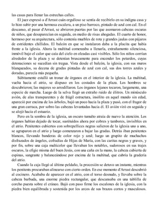 las casas para llenar las estrechas calles.
El juez expresó a d'Arrast cuán orgulloso se sentía de recibirlo en su indigna casa y
lo hizo subir por una hermosa escalera, a un piso barroco, pintado de azul con cal. En el
descanso, al pasar d'Arrast, se abrieron puertas por las que asomaron cabezas oscuras
de niños, que desaparecían en seguida, en medio de risas ahogadas. El cuarto de honor,
hermoso por su arquitectura, sólo contenía muebles de rota y grandes jaulas con pájaros
de estridentes chillidos. El balcón en que se instalaron daba a la placita que había
frente a la iglesia. Ahora la multitud comenzaba a llenarla, extrañamonto silenciosa,
inmóvil bajo el calor que caía del cielo en oleadas casi visibles. Sólo los niños corrían
alrededor de la plaza y se detenían bruscamente para encender los petardos, cuyas
detonaciones se sucedían sin tregua. Vista desde el balcón, la iglesia, con sus muros
blanqueados, su decena de gradas pintadas de azul con cal, sus dos torres azules y
doradas, parecía más pequeña.
Súbitamente estalló un tronar de órganos en el interior de la iglesia. La multitud,
vuelta hacia el atrio, se dispuso en los costados de la plaza. Los hombres se
descubrieron; las mujeres so arrodillaron. Los órganos lejanos tocaron, largamente, una
especie de marcha. Luego de la selva llegó un extraño ruido de élitros. Un minúsculo
avión, de alas transparentes y de frágil estructura, insólito en aquel mundo sin edad,
apareció por encima de los árboles, bajó un poco hacia la plaza y pasó, con el fragor de
una gran carraca, por sobro las cabezas levantadas hacia él. El avión viró en seguida y
se alojó hacia el estuario.
Pero en la sombra de la iglesia, un oscuro tumulto atraía de nuevo la atención. Los
órganos habían dejado de tocar, sustituídos ahora por cobres y tambores, invisibles en
el atrio. Penitentes cubiertos con sobrepellices negras salieron de la iglesia uno a uno,
se agruparon en el atrio y luego comenzaron a bajar las gradas. Detrás iban penitentes
blancos, llevando banderas de color rojo y azul; luego un grupito de muchachos
disfrazados de ángeles, cofradías de Hijas de María, con las caritas negras y graves, y
por fin, sobre una caja multicolor que llevaban los notables, sudorosos en sus trajes
oscuros, la efigie misma del buen Jesús, con una caña en la mano, la cabeza cubierta de
espinas, sangrante y balanceándose por encima de la multitud, que cubría la gradería
del atrio.
Cuando la caja llegó al último peldaño, la procesión se detuvo un instante, mientras
los penitents procuraban alinearso con cierto orden. En ese momento d'Arrast descubrió
al cocinero. Acababa de aparecer en el atrio, con el torso desnudo, y llevaba sobre la
cabeza barbuda, una enorme piedra rectangular, que descansaba en una tablilla de
corcho puesta sobre el cráneo. Bajó con paso firme los escalones de la iglesia, con la
piedra bien equilibrada y sostenida por los arcos de sus brazos cortos y musculosos.
 