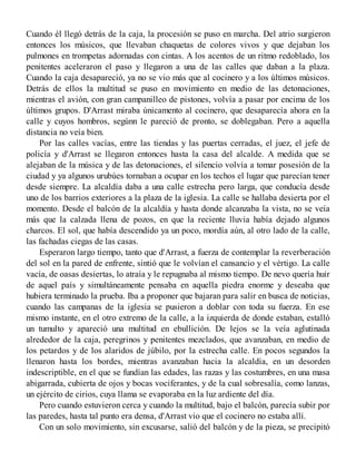 Cuando él llegó detrás de la caja, la procesión se puso en marcha. Del atrio surgieron
entonces los músicos, que llevaban chaquetas de colores vivos y que dejaban los
pulmones en trompetas adornadas con cintas. A los acentos de un ritmo redoblado, los
penitentes aceleraron el paso y llegaron a una de las calles que daban a la plaza.
Cuando la caja desapareció, ya no se vio más que al cocinero y a los últimos músicos.
Detrás de ellos la multitud se puso en movimiento en medio de las detonaciones,
mientras el avión, con gran campanilleo de pistones, volvía a pasar por encima de los
últimos grupos. D'Arrast miraba únicamento al cocinero, que desaparecía ahora en la
calle y cuyos hombros, segúnn le pareció de pronto, se doblegaban. Pero a aquella
distancia no veía bien.
Por las calles vacías, entre las tiendas y las puertas cerradas, el juez, el jefe de
policía y d'Arrast se llegaron entonces hasta la casa del alcalde. A medida que se
alejaban de la música y de las detonaciones, el silencio volvía a tomar posesión de la
ciudad y ya algunos urubúes tornaban a ocupar en los techos el lugar que parecían tener
desde siempre. La alcaldía daba a una calle estrecha pero larga, que conducía desde
uno de los barrios exteriores a la plaza de la iglesia. La calle se hallaba desierta por el
momento. Desde el balcón de la alcaldía y hasta donde alcanzaba la vista, no se veía
más que la calzada llena de pozos, en que la reciente lluvia había dejado algunos
charcos. El sol, que había descendido ya un poco, mordía aún, al otro lado de la calle,
las fachadas ciegas de las casas.
Esperaron largo tiempo, tanto que d'Arrast, a fuerza de contemplar la reverberación
del sol en la pared de enfrente, sintió que le volvían el cansancio y el vértigo. La calle
vacía, de oasas desiertas, lo atraía y le repugnaba al mismo tiempo. De nevo quería huir
de aquel país y simultáneamente pensaba en aquella piedra enorme y deseaba que
hubiera terminado la prueba. Iba a proponer que bajaran para salir en busca de noticias,
cuando las campanas de la iglesia se pusieron a doblar con toda su fuerza. En ese
mismo instante, en el otro extremo de la calle, a la izquierda de donde estaban, estalló
un tumulto y apareció una multitud en ebullición. De lejos se la veía aglutinada
alrededor de la caja, peregrinos y penitentes mezclados, que avanzaban, en medio de
los petardos y de los alaridos de júbilo, por la estrecha calle. En pocos segundos la
llenaron hasta los bordes, mientras avanzaban hacia la alcaldía, en un desorden
indescriptible, en el que se fundían las edades, las razas y las costumbres, en una masa
abigarrada, cubierta de ojos y bocas vociferantes, y de la cual sobresalía, como lanzas,
un ejército de cirios, cuya llama se evaporaba en la luz ardiente del día.
Pero cuando estuvieron cerca y cuando la multitud, bajo el balcón, parecía subir por
las paredes, hasta tal punto era densa, d'Arrast vio que el cocinero no estaba allí.
Con un solo movimiento, sin excusarse, salió del balcón y de la pieza, se precipitó
 