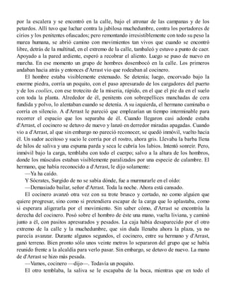 por la escalera y se encontró en la calle, bajo el atronar de las campanas y de los
petardos. Allí tuvo que luchar contra la jubilosa muchedumbre, contra los portadores de
cirios y los penitentes ofuscados; pero remontando irresistiblemente con todo su peso la
marea humana, se abrió camino con movimientos tan vivos que cuando se encontró
libre, detrás de la multitud, en el extremo de la calle, tambaleó y estuvo a punto de caer.
Apoyado a la pared ardiente, esperó a recobrar el aliento. Luego se puso de nuevo en
marcha. En ese momento un grupo de hombres dosembocó en la calle. Los primeros
andaban hacia atrás y entonces d'Arrast vio que rodeaban al cocinero.
El hombre estaba visiblemente extenuado. Se detenía; luego, encorvado bajo la
enorme piedra, corría un poquito, con el paso apresurado de los cargadores del puerto
y de los coolíes, con ese trotecito de la miseria, rápido, en el que el pie da en el suelo
con toda la planta. Alrededor de él, penitents con sobrepellices manchadas de cera
fundida y polvo, lo alentaban cuando se detenía. A su izquierda, el hermano caminaba o
corría en silencio. A d'Arrast le pareció que emplearían un tiempo interminable para
recorrer el espacio que los separaba de él. Cuando llegaron casi adonde estaba
d'Arrast, el cocinero se detuvo de nuevo y lanzó en derredor miradas apagadas. Cuando
vio a d'Arrast, al que sin embargo no pareció reconocer, se quedó inmóvil, vuelto hacia
él. Un sudor aceitoso y sucio le corría por el rostro, ahora gris. Llevaba la barba llena
de hilos de saliva y una espuma parda y seca le cubría los labios. Intentó sonreír. Pero,
inmóvil bajo la carga, temblaba con todo el cuerpo; salvo a la altura de los hombros,
donde los músculos estaban visiblemente paralizados por una especie de calambre. El
hermano, que había reconocido a d'Arrast, le dijo solamente:
—Ya ha caído.
Y Sócrates, Surgido de no se sabía dónde, fue a murmurarle en el oído:
—Demasiado bailar, señor d'Arrast. Toda la noche. Ahora está cansado.
El cocinero avanzó otra vez con su trote brusco y cortado, no como alguien que
quiere progresar, sino como si pretendiera escapar de la carga que lo aplastaba, como
si esperara aligerarla por el movimiento. Sin saber cómo, d'Arrast se encontróa la
derecha del cocinero. Posó sobre el hombro de éste una mano, vuelta liviana, y caminó
junto a él, con pasitos apresurados y pesados. La caja había desaparecido por el otro
extremo de la calle y la muchedumbre, que sin duda llenaba ahora la plaza, ya no
parecía avanzar. Durante algunos segundos, el cocinero, entre su hermano y d'Arrast,
ganó terreno. Bien pronto sólo unos veinte metros lo separaron del grupo que se había
reunido frente a la alcaldía para verlo pasar. Sin embargo, se detuvo de nuevo. La mano
de d'Arrast se hizo más pesada.
—Vamos, cocinero —dijo—. Todavía un poquito.
El otro temblaba, la saliva se le escapaba de la boca, mientras que en todo el
 