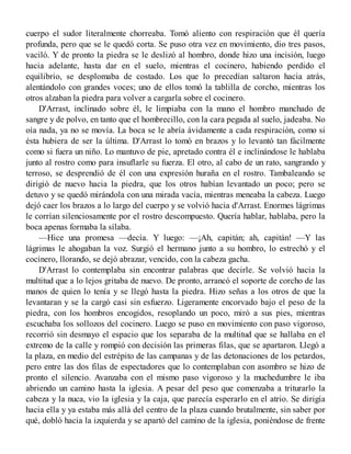 cuerpo el sudor literalmente chorreaba. Tomó aliento con respiración que él quería
profunda, pero que se le quedó corta. Se puso otra vez en movimiento, dio tres pasos,
vaciló. Y de pronto la piedra se le deslizó al hombro, donde hizo una incisión, luego
hacia adelante, hasta dar en el suelo, mientras el cocinero, habiendo perdido el
equilibrio, se desplomaba de costado. Los que lo precedían saltaron hacia atrás,
alentándolo con grandes voces; uno de ellos tomó la tablilla de corcho, mientras los
otros alzaban la piedra para volver a cargarla sobre el cocinero.
D'Arrast, inclinado sobre él, le limpiaba con la mano el hombro manchado de
sangre y de polvo, en tanto que el hombrecillo, con la cara pegada al suelo, jadeaba. No
oía nada, ya no se movía. La boca se le abría ávidamente a cada respiración, como si
ésta hubiera de ser la última. D'Arrast lo tomó en brazos y lo levantó tan fácilmente
como si fuera un niño. Lo mantuvo de pie, apretado contra él e inclinándose le hablaba
junto al rostro como para insuflarle su fuerza. El otro, al cabo de un rato, sangrando y
terroso, se desprendió de él con una expresión huraña en el rostro. Tambaleando se
dirigió de nuevo hacia la piedra, que los otros habían levantado un poco; pero se
detuvo y se quedó mirándola con una mirada vacía, mientras meneaba la cabeza. Luego
dejó caer los brazos a lo largo del cuerpo y se volvió hacia d'Arrast. Enormes lágrimas
le corrían silenciosamente por el rostro descompuesto. Quería hablar, hablaba, pero la
boca apenas formaba la sílaba.
—Hice una promesa —decía. Y luego: —¡Ah, capitán; ah, capitán! —Y las
lágrimas le ahogaban la voz. Surgió el hermano junto a su hombro, lo estrechó y el
cocinero, llorando, se dejó abrazar, vencido, con la cabeza gacha.
D'Arrast lo contemplaba sin encontrar palabras que decirle. Se volvió hacia la
multitud que a lo lejos gritaba de nuevo. De pronto, arrancó el soporte de corcho de las
manos de quien lo tenía y se llegó hasta la piedra. Hizo señas a los otros de que la
levantaran y se la cargó casi sin esfuerzo. Ligeramente encorvado bajo el peso de la
piedra, con los hombros encogidos, resoplando un poco, miró a sus pies, mientras
escuchaba los sollozos del cocinero. Luego se puso en movimiento con paso vigoroso,
recorrió sin desmayo el espacio que los separaba de la multitud que se hallaba en el
extremo de la calle y rompió con decisión las primeras filas, que se apartaron. Llegó a
la plaza, en medio del estrépito de las campanas y de las detonaciones de los petardos,
pero entre las dos filas de espectadores que lo contemplaban con asombro se hizo de
pronto el silencio. Avanzaba con el mismo paso vigoroso y la muchedumbre le iba
abriendo un camino hasta la iglesia. A pesar del peso que comenzaba a triturarlo la
cabeza y la nuca, vio la iglesia y la caja, que parecía esperarlo en el atrio. Se dirigía
hacia ella y ya estaba más allá del centro de la plaza cuando brutalmente, sin saber por
qué, dobló hacia la izquierda y se apartó del camino de la iglesia, poniéndose de frente
 