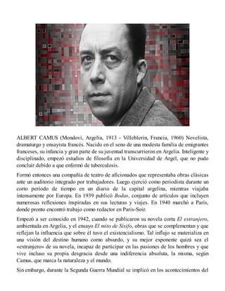 ALBERT CAMUS (Mondovi, Argelia, 1913 - Villeblerin, Francia, 1960) Novelista,
dramaturgo y ensayista francés. Nacido en el seno de una modesta familia de emigrantes
franceses, su infancia y gran parte de su juventud transcurrieron en Argelia. Inteligente y
disciplinado, empezó estudios de filosofía en la Universidad de Argel, que no pudo
concluir debido a que enfermó de tuberculosis.
Formó entonces una compañía de teatro de aficionados que representaba obras clásicas
ante un auditorio integrado por trabajadores. Luego ejerció como periodista durante un
corto período de tiempo en un diario de la capital argelina, mientras viajaba
intensamente por Europa. En 1939 publicó Bodas, conjunto de artículos que incluyen
numerosas reflexiones inspiradas en sus lecturas y viajes. En 1940 marchó a París,
donde pronto encontró trabajo como redactor en Paris-Soir.
Empezó a ser conocido en 1942, cuando se publicaron su novela corta El extranjero,
ambientada en Argelia, y el ensayo El mito de Sísifo, obras que se complementan y que
reflejan la influencia que sobre él tuvo el existencialismo. Tal influjo se materializa en
una visión del destino humano como absurdo, y su mejor exponente quizá sea el
«extranjero» de su novela, incapaz de participar en las pasiones de los hombres y que
vive incluso su propia desgracia desde una indiferencia absoluta, la misma, según
Camus, que marca la naturaleza y el mundo.
Sin embargo, durante la Segunda Guerra Mundial se implicó en los acontecimientos del
 