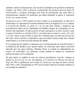 momento: militó en la Resistencia y fue uno de los fundadores del periódico clandestino
Combat, y de 1945 a 1947, su director y editorialista. Sus primeras obras de teatro, El
malentendido y Calígula, prolongan esta línea de pensamiento que tanto debe al
existencialismo, mientras los problemas que había planteado la guerra le inspiraron
Cartas a un amigo alemán.
Su novela La peste (1947) supone un cierto cambio en su pensamiento: la idea de la
solidaridad y la capacidad de resistencia humana frente a la tragedia de vivir se impone
a la noción del absurdo. La peste es a la vez una obra realista y alegórica, una
reconstrucción mítica de los sentimientos del hombre europeo de la posguerra, de sus
terrores más agobiantes. El autor precisó su nueva perspectiva en otros escritos, como
el ensayo El hombre en rebeldía (1951) y en relatos breves como La caída y El exilio
y el reino, obras en que orientó su moral de la rebeldía hacia un ideal que salvara los
más altos valores morales y espirituales, cuya necesidad le parece tanto más evidente
cuanto mayor es su convicción del absurdo del mundo.
Si la concepción del mundo lo emparenta con el existencialismo de Jean-Paul Sartre y
su definición del hombre como «pasión inútil», las relaciones entre ambos estuvieron
marcadas por una agria polémica. Mientras Sartre lo acusaba de independencia de
criterio, de esterilidad y de ineficacia, Camus tachaba de inmoral la vinculación
política de aquél con el comunismo.
De gran interés es también su serie de crónicas periodísticas Actuelles. Tradujo al
francés La devoción de la cruz, de Calderón, y El caballero de Olmedo, de Lope de
Vega. En 1963 se publicaron, con el título de Cuadernos, sus notas de diario escritas
entre 1935 y 1942. Galardonado en 1957 con el Premio Nobel de Literatura, falleció en
un accidente de automóvil.
 