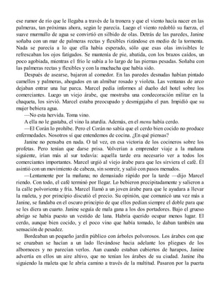 ese rumor de río que le llegaba a través de la tronera y que el viento hacía nacer en las
palmeras, tan próximas ahora, según le parecía. Luego el viento redobló su fuerza, el
suave murmullo de agua se convirtió en silbido de olas. Detrás de las paredes, Janine
soñaba con un mar de palmeras rectas y flexibles rizándose en medio de la tormenta.
Nada se parecía a lo que ella había esperado, sólo que esas olas invisibles le
refrescaban los ojos fatigados. Se mantenía de pie, abatida, con los brazos caídos, un
poco agobiada, mientras e1 frío le subía a lo largo de las piernas pesadas. Soñaba con
las palmeras rectas y flexibles y con la muchacha que había sido.
Después de asearse, bajaron al comedor. En las paredes desnudas habían pintado
camellos y palmeras, ahogados en un almíbar rosado y violeta. Las ventanas de arco
dejaban entrar una luz parca. Marcel pedía informes al dueño del hotel sobre los
comerciantes. Luego un viejo árabe, que mostraba una condecoración militar en la
chaqueta, los sirvió. Marcel estaba preocupado y desmigajaba el pan. Impidió que su
mujer bebiera agua.
—No esta hervida. Toma vino.
A ella no le gustaba, el vino la aturdía. Además, en el menu había cerdo.
—El Corán lo prohíbe. Pero el Corán no sabía que el cerdo bien cocido no produce
enfermedades. Nosotros sí que entendemos de cocina. ¿En qué piensas?
Janine no pensaba en nada. O tal vez, en esa victoria de los cocineros sobre los
profetas. Pero tenían que darse prisa. Volverían a emprender viaje a la mañana
siguiente, irían más al sur todavía: aquella tarde era necesario ver a todos los
comerciantes importantes. Marcel urgió al viejo árabe para que les sirviera el café. Él
asintió con un movimiento de cabeza, sin sonreír, y salió con pasos menudos.
—Lentamente por la mañana; no demasiado rápido por la tarde —dijo Marcel
riendo. Con todo, el café terminó por llegar. Lo bebieron precipitadamente y salieron a
la calle polvorienta y fría. Marcel llamó a un joven árabe para que le ayudara a llevar
la maleta, y por principio discutió el precio. Su opinión, que comunicó una vez más a
Janine, se fundaba en el oscuro principio de que ellos pedían siempre el doble para que
se les diera un cuarto. Janine seguía de mala gana a los dos portadores. Bajo el grueso
abrigo se había puesto un vestido de lana. Habría querido ocupar menos lugar. El
cerdo, aunque bien cocido, y el poco vino que había tomado, le daban también una
sensación de pesadez.
Bordeaban un pequeño jardín público con árboles polvorosos. Los árabes con que
se cruzaban se hacían a un lado llevándose hacia adelante los pliegues de los
albornoces y no parecían verlos. Aun cuando estaban cubiertos de harapos, Janine
advertía en ellos un aire altivo, que no tenían los árabes de su ciudad. Janine iba
siguiendo la maleta que le abría camino a través de la multitud. Pasaron por la puerta
 