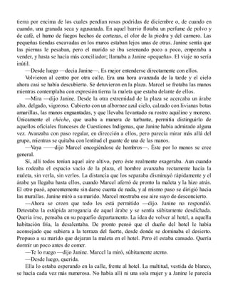 tierra por encima de los cuales pendían rosas podridas de diciembre o, de cuando en
cuando, una granada seca y agusanada. En aquel barrio flotaba un perfume de polvo y
de café, el humo de fuegos hechos de cortezas, el olor de la piedra y del carnero. Las
pequeñas tiendas excavadas en los muros estaban lejos unas de otras. Janine sentía que
las piernas le pesaban, pero el marido se iba serenando poco a poco, empezaba a
vender, y hasta se hacía más conciliador; llamaba a Janine «pequeña». El viaje no sería
inútil.
—Desde luego —decía Janine—. Es mejor entenderse directamente con ellos.
Volvieron al centro por otra calle. Era una hora avanzada de la tarde y el cielo
ahora casi se había descubierto. Se detuvieron en la plaza. Marcel se frotaba las manos
mientras contemplaba con expresión tierna la maleta que estaba delante de ellos.
—Mira —dijo Janine. Desde la otra extremidad de la plaza se acercaba un árabe
alto, delgado, vigoroso. Cubierto con un albornoz azul cielo, calzado con livianas botas
amarillas, las manos enguantadas, y que llevaba levantado su rostro aquilino y moreno.
Únicamente el chèche, que usaba a manera de turbante, permitía distinguirlo de
aquellos oficiales franceses de Cuestiones Indígenas, que Janine había admirado alguna
vez. Avanzaba con paso regular, en dirección a ellos, pero parecía mirar más allá del
grupo, mientras se quitaba con lentitud el guante de una de las manos.
—Vaya ——dijo Marcel encogiéndose de hombros—. Éste por lo menos se cree
general.
Sí, allí todos tenían aquel aire altivo, pero éste realmente exageraba. Aun cuando
los rodeaba el espacio vacío de la plaza, el hombre avanzaba rectamente hacia la
maleta, sin verla, sin verlos. La distancia que los separaba disminuyó rápidamente y el
árabe ya llegaba hasta ellos, cuando Marcel aferró de pronto la maleta y la hizo atrás.
El otro pasó, aparentemente sin darse cuenta de nada, y al mismo paso se dirigió hacia
las murallas. Janine miró a su marido. Marcel mostraba ese aire suyo de desconcierto.
—Ahora se creen que todo les está permitido —dijo. Janine no respondió.
Detestaba la estúpida arrogancia de aquel árabe y se sentía súbitamente desdichada.
Quería irse, pensaba en su pequefio departamento. La idea de volver al hotel, a aquella
habitación fría, la desalentaba. De pronto pensó que el dueño del hotel le había
aconsejado que subiera a la terraza del fuerte, desde donde se dominaba el desierto.
Propuso a su marido que dejaran la maleta en el hotel. Pero él estaba cansado. Quería
dormir un poco antes de comer.
—Te lo ruego —dijo Janine. Marcel la miró, súbitamente atento.
—Desde luego, querida.
Ella lo estaba esperando en la calle, frente al hotel. La multitud, vestida de blanco,
se hacía cada vez más numerosa. No había allí ni una sola mujer y a Janine le parecía
 