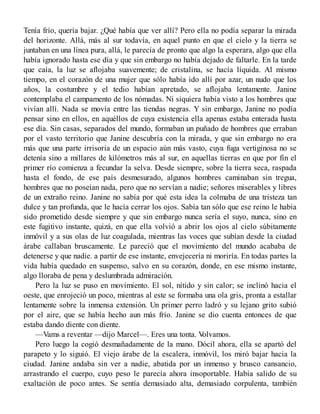 Tenía frío, quería bajar. ¿Qué había que ver allí? Pero ella no podía separar la mirada
del horizonte. Allá, más al sur todavía, en aquel punto en que el cielo y la tierra se
juntaban en una línea pura, allá, le parecía de pronto que algo la esperara, algo que ella
había ignorado hasta ese día y que sin embargo no había dejado de faltarle. En la tarde
que caía, la luz se aflojaba suavemente; de cristalina, se hacía líquida. Al mismo
tiempo, en el corazón de una mujer que sólo había ido allí por azar, un nudo que los
años, la costumbre y el tedio habían apretado, se aflojaba lentamente. Janine
contemplaba el campamento de los nómadas. Ni siquiera había visto a los hombres que
vivían allí. Nada se movía entre las tiendas negras. Y sin embargo, Janine no podía
pensar sino en ellos, en aquéllos de cuya existencia ella apenas estaba enterada hasta
ese día. Sin casas, separados del mundo, formaban un puñado de hombres que erraban
por el vasto territorio que Janine descubría con la mirada, y que sin embargo no era
más que una parte irrisoria de un espacio aún más vasto, cuya fuga vertiginosa no se
detenía sino a millares de kilómetros más al sur, en aquellas tierras en que por fin el
primer río comienza a fecundar la selva. Desde siempre, sobre la tierra seca, raspada
hasta el fondo, de ese país desmesurado, algunos hombres caminaban sin tregua,
hombres que no poseían nada, pero que no servían a nadie; señores miserables y libres
de un extraño reino. Janine no sabía por qué esta idea la colmaba de una tristeza tan
dulce y tan profunda, que le hacía cerrar los ojos. Sabía tan sólo que ese reino le había
sido prometido desde siempre y que sin embargo nunca sería el suyo, nunca, sino en
este fugitivo instante, quizá, en que ella volvió a abrir los ojos al cielo súbitamente
inmóvil y a sus olas de luz coagulada, mientras las voces que subían desde la ciudad
árabe callaban bruscamente. Le pareció que el movimiento del mundo acababa de
detenerse y que nadie. a partir de ese instante, envejecería ni moriría. En todas partes la
vida había quedado en suspenso, salvo en su corazón, donde, en ese mismo instante,
algo lloraba de pena y deslumbrada admiración.
Pero la luz se puso en movimiento. El sol, nítido y sin calor; se inclinó hacia el
oeste, que enrojeció un poco, mientras al este se formaba una ola gris, pronta a estallar
lentamente sobre la inmensa extensión. Un primer perro ladró y su lejano grito subió
por el aire, que se había hecho aun más frío. Janine se dio cuenta entonces de que
estaba dando diente con diente.
—Vams a reventar —dijo Marcel—. Eres una tonta. Volvamos.
Pero luego la cogió desmañadamente de la mano. Dócil ahora, ella se apartó del
parapeto y lo siguió. El viejo árabe de la escalera, inmóvil, los miró bajar hacia la
ciudad. Janine andaba sin ver a nadie, abatida por un inmenso y brusco cansancio,
arrastrando el cuerpo, cuyo peso le parecía ahora insoportable. Había salido de su
exaltación de poco antes. Se sentía demasiado alta, demasiado corpulenta, también
 