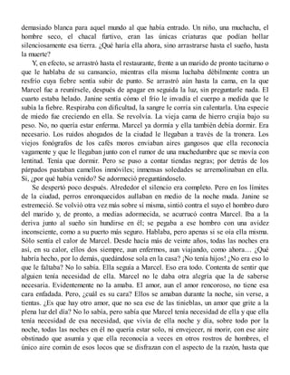 demasiado blanca para aquel mundo al que había entrado. Un niño, una muchacha, el
hombre seco, el chacal furtivo, eran las únicas criaturas que podían hollar
silenciosamente esa tierra. ¿Qué haría ella ahora, sino arrastrarse hasta el sueño, hasta
la muerte?
Y, en efecto, se arrastró hasta el restaurante, frente a un marido de pronto taciturno o
que le hablaba de su cansancio, mientras ella misma luchaba débilmente contra un
resfrío cuya fiebre sentía subir de punto. Se arrastró aún hasta la cama, en la que
Marcel fue a reunírsele, después de apagar en seguida la luz, sin preguntarle nada. El
cuarto estaba helado. Janine sentía cómo el frío le invadía el cuerpo a medida que le
subía la fiebre. Respiraba con dificultad, la sangre le corría sin calentarla. Una especie
de miedo fue creciendo en ella. Se revolvía. La vieja cama de hierro crujía bajo su
peso. No, no quería estar enferma. Marcel ya dormía y ella también debía dormir. Era
necesario. Los ruidos ahogados de la ciudad le llegaban a través de la tronera. Los
viejos fonógrafos de los cafés moros enviaban aires gangosos que ella reconocía
vagamente y que le llegaban junto con el rumor de una muchedumbre que se movía con
lentitud. Tenía que dormir. Pero se puso a contar tiendas negras; por detrás de los
párpados pastaban camellos inmóviles; inmensas soledades se arremolinaban en ella.
Si, ¿por qué había venido? Se adormeció preguntándoselo.
Se despertó poco después. Alrededor el silencio era completo. Pero en los límites
de la ciudad, perros enronquecidos aullaban en medio de la noche muda. Janine se
estremeció. Se volvió otra vez más sobre sí misma, sintió contra el suyo el hombro duro
del marido y, de pronto, a medias adormecida, se acurrucó contra Marcel. Iba a la
deriva junto al sueño sin hundirse en él; se pegaba a ese hombro con una avidez
inconsciente, como a su puerto más seguro. Hablaba, pero apenas si se oía ella misma.
Sólo sentía el calor de Marcel. Desde hacía más de veinte años, todas las noches era
así, en su calor, ellos dos siempre, aun enfermos, aun viajando, como ahora… ¿Qué
habría hecho, por lo demás, quedándose sola en la casa? ¡No tenía hijos! ¿No era eso lo
que le faltaba? No lo sabía. Ella seguía a Marcel. Eso era todo. Contenta de sentir que
alguien tenía necesidad de ella. Marcel no le daba otra alegría que la de saberse
necesaria. Evidentemente no la amaba. El amor, aun el amor rencoroso, no tiene esa
cara enfadada. Pero, ¿cuál es su cara? Ellos se amaban durante la noche, sin verse, a
tientas. ¿Es que hay otro amor, que no sea ese de las tinieblas, un amor que grite a la
plena luz del día? No lo sabía, pero sabía que Marcel tenía necesidad de ella y que ella
tenía necesidad de esa necesidad, que vivía de ella noche y día, sobre todo por la
noche, todas las noches en él no quería estar solo, ni envejecer, ni morir, con ese aire
obstinado que asumía y que ella reconocía a veces en otros rostros de hombres, el
único aire común de esos locos que se disfrazan con el aspecto de la razón, hasta que
 