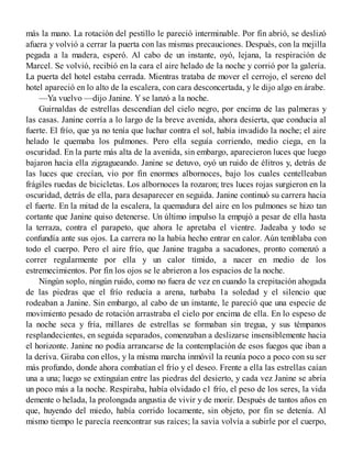 más la mano. La rotación del pestillo le pareció interminable. Por fin abrió, se deslizó
afuera y volvió a cerrar la puerta con las mismas precauciones. Después, con la mejilla
pegada a la madera, esperó. Al cabo de un instante, oyó, lejana, la respiración de
Marcel. Se volvió, recibió en la cara el aire helado de la noche y corrió por la galería.
La puerta del hotel estaba cerrada. Mientras trataba de mover el cerrojo, el sereno del
hotel apareció en lo alto de la escalera, con cara desconcertada, y le dijo algo en árabe.
—Ya vuelvo —dijo Janine. Y se lanzó a la noche.
Guirnaldas de estrellas descendían del cielo negro, por encima de las palmeras y
las casas. Janine corría a lo largo de la breve avenida, ahora desierta, que conducía al
fuerte. El frío, que ya no tenía que luchar contra el sol, había invadido la noche; el aire
helado le quemaba los pulmones. Pero ella seguía corriendo, medio ciega, en la
oscuridad. En la parte más alta de la avenida, sin embargo, aparecieron luces que luego
bajaron hacia ella zigzagueando. Janine se detuvo, oyó un ruido de élitros y, detrás de
las luces que crecían, vio por fin enormes albornoces, bajo los cuales centelleaban
frágiles ruedas de bicicletas. Los albornoces la rozaron; tres luces rojas surgieron en la
oscuridad, detrás de ella, para desaparecer en seguida. Janine continuó su carrera hacia
el fuerte. En la mitad de la escalera, la quemadura del aire en los pulmones se hizo tan
cortante que Janine quiso detenerse. Un último impulso la empujó a pesar de ella hasta
la terraza, contra el parapeto, que ahora le apretaba el vientre. Jadeaba y todo se
confundía ante sus ojos. La carrera no la había hecho entrar en calor. Aún temblaba con
todo el cuerpo. Pero el aire frío, que Janine tragaba a sacudones, pronto comenzó a
correr regularmente por ella y un calor tímido, a nacer en medio de los
estremecimientos. Por fin los ojos se le abrieron a los espacios de la noche.
Ningún soplo, ningún ruido, como no fuera de vez en cuando la crepitación ahogada
de las piedras que el frío reducía a arena, turbaba 1a soledad y el silencio que
rodeaban a Janine. Sin embargo, al cabo de un instante, le pareció que una especie de
movimiento pesado de rotación arrastraba el cielo por encima de ella. En lo espeso de
la noche seca y fría, millares de estrellas se formaban sin tregua, y sus témpanos
resplandecientes, en seguida separados, comenzaban a deslizarse insensiblemente hacia
el horizonte. Janine no podía arrancarse de la contemplación de esos fuegos que iban a
la deriva. Giraba con ellos, y la misma marcha inmóvil la reunía poco a poco con su ser
más profundo, donde ahora combatían el frío y el deseo. Frente a ella las estrellas caían
una a una; luego se extinguían entre las piedras del desierto, y cada vez Janine se abría
un poco más a la noche. Respiraba, había olvidado e1 frío, el peso de los seres, la vida
demente o helada, la prolongada angustia de vivir y de morir. Después de tantos años en
que, huyendo del miedo, había corrido locamente, sin objeto, por fin se detenía. Al
mismo tiempo le parecía reencontrar sus raíces; la savia volvía a subirle por el cuerpo,
 
