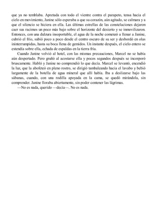 que ya no temblaba. Apretada con todo el vientre contra el parapeto, tensa hacia el
cielo en movimiento, Janine sólo esperaba a que su corazón, aún agitado, se calmara y a
que el silencio se hiciera en ella. Las últimas estrellas de las constelaciones dejaron
caer sus racimos un poco más bajo sobre el horizonte del desierto y se inmovilizaron.
Entonces, con una dulzura insoportable, el agua de la noche comenzó a llenar a Janine,
cubrió el frío, subió poco a poco desde el centro oscuro de su ser y desbordó en olas
ininterrumpidas, hasta su boca llena de gemidos. Un instante después, el cielo entero se
extendía sobre ella, echada de espaldas en la tierra fría.
Cuando Janine volvió al hotel, con las mismas precauciones, Marcel no se había
aún despertado. Pero gruñó al acostarse ella y pocos segundos después se incorporó
bruscamente. Habló y Janine no comprendió lo que decía. Marcel se levantó, encendió
la luz, que la abofeteó en pleno rostro, se dirigió tambaleando hacia el lavabo y bebió
largamente de la botella de agua mineral que allí había. Iba a deslizarse bajo las
sábanas, cuando, con una rodilla apoyada en la cama, se quedó mirándola, sin
comprender. Janine lloraba abiertamente, sin poder contener las lágrimas.
—No es nada, querido —decía—. No es nada.
 
