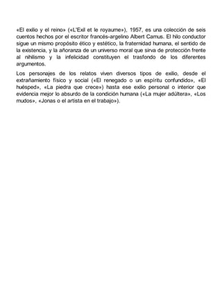 «El exilio y el reino» («L'Exil et le royaume»), 1957, es una colección de seis
cuentos hechos por el escritor francés-argelino Albert Camus. El hilo conductor
sigue un mismo propósito ético y estético, la fraternidad humana, el sentido de
la existencia, y la añoranza de un universo moral que sirva de protección frente
al nihilismo y la infelicidad constituyen el trasfondo de los diferentes
argumentos.
Los personajes de los relatos viven diversos tipos de exilio, desde el
extrañamiento físico y social («El renegado o un espíritu confundido», «El
huésped», «La piedra que crece») hasta ese exilio personal o interior que
evidencia mejor lo absurdo de la condición humana («La mujer adúltera», «Los
mudos», «Jonas o el artista en el trabajo»).
 