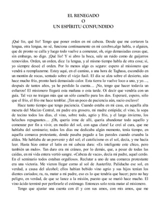 EL RENEGADO
O
UN ESPÍRITU CONFUNDIDO
¡Qué lío, qué lío! Tengo que poner orden en mi cabeza. Desde que me cortaron la
lengua, otra lengua, no sé, funciona continuamente en mi cerebro,algo habla, o alguien,
que de pronto se calla y luego todo vuelve a comenzar, oh, oigo demasiadas cosas que,
sin embargo, no digo. ¡Qué lío! Y si abro la boca, sale un ruido como de guijarros
removidos. Orden, un orden, dice 1a lengua, y al mismo tiempo habla de otra cosa; sí,
yo siempre deseé el orden. Por lo menos algo es seguro: espero al misionero que
vendrá a reemplazarme. Estoy aquí, en el camino, a una hora de Taghasa, escondido en
un montón de rocas, sentado sobre el viejo fusil. El día se alza sobre el desierto, aún
hace mucho frío, pronto hará demasiado calor. Esta tierra lo vuelve loco a uno, y yo…,
después de tantos años, ya he perdido la cuenta… ¡No, tengo que hacer todavía un
esfuerzo! El misionero llegará esta mañana o esta tarde. Oí decir que vendría con un
guía. Tal vez no traigan más que un sólo camello para los dos. Esperaré, espero, sólo
que el frío, el frío me hace temblar. ¡Ten un poco de paciencia aún, sucio esclavo!
Hace tanto tiempo que tengo paciencia. Cuando estaba en mi casa, en aquella alta
meseta del Macizo Central, mi padre era grosero, mi madre estúpida; el vino, la sopa
de tocino todos los días, el vino, sobre todo, agrio y frío, y el largo invierno, los
helechos repugnantes… ¡Oh, quería irme de allí, quería abandonar todo aquello y
comenzar por fin a vivir, en medio del sol, con agua clara! Le creí al cura, que me
hablaba del seminario; todos los días me dedicaba algún momento, tenía tiempo, en
aquella comarca protestante, donde pasaba pegado a las paredes cuando cruzaba la
aldea. Me hablaba de un porvenir y del sol; el catolicismo es el sol, decía, y me hacía
leer. Hasta hizo entrar el latín en mi cabeza dura: «Es inteligente este chico, pero
también un mulo». Tan duro era mi cráneo, por lo demás, que, a pesar de todas las
caídas, en mi vida entera vertió sangre. «Cabeza de vaca», decía mi padre, aquel cerdo.
En el seminario todos estaban orgullosos. Reclutar a uno de una comarca protestante
era una victoria. Me vieron llegar corno al sol de Austerlitz. Paliducho ese sol, en
verdad, a causa del alcohol; ellos habían bebido vino agrio y sus hijos tenían los
dientes cariados; ra, ra, matar a mi padre, eso es lo que tendría que hacer; pero no hay
peligro, en verdad, de que se lance a la misión, puesto que se murió hace mucho. El
vino ácido terminó por perforarle el estómago. Entonces solo resta matar al misionero.
Tengo que ajustar una cuenta con él y con sus amos, con mis amos, que me
 