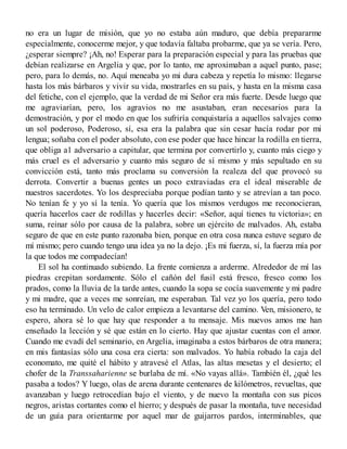 no era un lugar de misión, que yo no estaba aún maduro, que debía prepararme
especialmente, conocerme mejor, y que todavía faltaba probarme, que ya se vería. Pero,
¿esperar siempre? ¡Ah, no! Esperar para la preparación especial y para las pruebas que
debían realizarse en Argelia y que, por lo tanto, me aproximaban a aquel punto, pase;
pero, para lo demás, no. Aquí meneaba yo mi dura cabeza y repetía lo mismo: llegarse
hasta los más bárbaros y vivir su vida, mostrarles en su país, y hasta en la misma casa
del fetiche, con el ejemplo, que la verdad de mi Señor era más fuerte. Desde luego que
me agraviarían, pero, los agravios no me asustaban, eran necesarios para la
demostración, y por el modo en que los sufriría conquistaría a aquellos salvajes como
un sol poderoso, Poderoso, sí, esa era la palabra que sin cesar hacía rodar por mi
lengua; soñaba con el poder absoluto, con ese poder que hace hincar la rodilla en tierra,
que obliga a1 adversario a capitular, que termina por convertirlo y, cuanto más ciego y
más cruel es el adversario y cuanto más seguro de sí mismo y más sepultado en su
convicción está, tanto más proclama su conversión la realeza del que provocó su
derrota. Convertir a buenas gentes un poco extraviadas era el ideal miserable de
nuestros sacerdotes. Yo los despreciaba porque podían tanto y se atrevían a tan poco.
No tenían fe y yo sí la tenía. Yo quería que los mismos verdugos me reconocieran,
quería hacerlos caer de rodillas y hacerles decir: «Señor, aquí tienes tu victoria»; en
suma, reinar sólo por causa de la palabra, sobre un ejército de malvados. Ah, estaba
seguro de que en este punto razonaba bien, porque en otra cosa nunca estuve seguro de
mí mismo; pero cuando tengo una idea ya no la dejo. ¡Es mi fuerza, sí, la fuerza mía por
la que todos me compadecían!
El sol ha continuado subiendo. La frente comienza a arderme. Alrededor de mí las
piedras crepitan sordamente. Sólo el cañón del fusil está fresco, fresco como los
prados, como la lluvia de la tarde antes, cuando la sopa se cocía suavemente y mi padre
y mi madre, que a veces me sonreían, me esperaban. Tal vez yo los quería, pero todo
eso ha terminado. Un velo de calor empieza a levantarse del camino. Ven, misionero, te
espero, ahora sé lo que hay que responder a tu mensaje. Mis nuevos amos me han
enseñado la lección y sé que están en lo cierto. Hay que ajustar cuentas con el amor.
Cuando me evadí del seminario, en Argelia, imaginaba a estos bárbaros de otra manera;
en mis fantasías sólo una cosa era cierta: son malvados. Yo había robado la caja del
economato, me quité el hábito y atravesé el Atlas, las altas mesetas y el desierto; el
chofer de la Transsaharienne se burlaba de mí. «No vayas allá». También él, ¿qué les
pasaba a todos? Y luego, olas de arena durante centenares de kilómetros, revueltas, que
avanzaban y luego retrocedían bajo el viento, y de nuevo la montaña con sus picos
negros, aristas cortantes como el hierro; y después de pasar la montaña, tuve necesidad
de un guía para orientarme por aquel mar de guijarros pardos, interminables, que
 