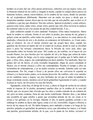 hombre en el país del sur; ellos pasan silenciosos, cubiertos con sus negros velos, por
la blancura mineral de las calles y, llegada la noche, cuando la ciudad entera parece un
fantasma lechoso, entran, encorvándose, en la sombra de las casas, donde las paredes
de sal resplandecen débilmente. Duermen con un sueño sin peso y desde que se
despiertan mandan, azotan, dicen que no son más que un solo pueblo, que su dios es el
verdadero y que hay que obedecer. Son mis señores. Ignoran la piedad y, como señores,
quieren estar solos, andar solos, reinar solos, puesto que sólo ellos tuvieron la audacia
de construir entre la sal y las arenas de una fría ciudad tórrida. Y yo…
¡Qué confusión cuando el calor aumenta! Transpiro. Ellos nunca transpiran. Ahora
hasta la sombra se calienta. Siento el sol sobre la piedra, por encima de mí, golpea y
golpea como un martillo, sobre todas las piedras, y es una música, la vasta música de
mediodía, vibración de aire y de piedras en centenares de kilómetros, ra. Como antes,
oigo el silencio. Sí, era el mismo silencio que me acogió hace años, cuando los
guardias me llevaron en medio del sol al centro de la plaza, desde la cual se elevaban
poco a poco las terrazas concéntricas hacia la bóveda de cielo azul, duro, que
descansaba sobre los bordes del pozo. Allí estaba yo, de rodillas, en el hueco de ese
escudo blanco, los ojos heridos por las espadas de sal y de fuego que salían de todos
los muros, pálido de fatiga, con la oreja sangrante por el golpe que le había dado el
guía, y ellos, altos, negros, me contemplaban sin decir palabra. Era mediodía. Bajo los
golpes del sol de hierro, el cielo resonaba largamente; chapa de acero calentada al
blanco, era el mismo silencio y ellos me contemplaban. Pasaba el tiempo y ellos no
terminaban de contemplarme, y yo no podía sostener su mirada. Jadeaba cada vez más
intensamente. Por fin, rompí a llorar y de pronto ellos me volvieron la espalda en
silencio y se fueron todos juntos, en la misma dirección. De rodillas, sólo veía, metidos
en las sandalias rojas y negras, sus pies brillantes de sal que al andar levantaban la
larga vestimenta oscura, mientras con el tacón golpeaban ligeramente el suelo; y cuando
la plaza se vació, me llevaron a la casa del fetiche.
Agazapado, como hoy, al abrigo de la roca, y ahora al fuego de arriba de mi cabeza
orada al espesor de la piedra, permanecí muchos días en la sombra de la casa del
fetiche, que era un poco más elevada que las otras y estaba rodeada de un cinturón de
sal, pero no tenía ventanas, llena de una noche centelleante. Muchos días, y me daban
una escudilla de agua salobre y grano que arrojaban delante de mí, así como se le
arroja a las gallinas; yo lo recogía. Durante el día, la puerta quedaba cerrada y sin
embargo la sombra se hacía más ligera, como si el sol, irresistible, llegara a filtrarse a
través de las masas de sal. No había lámpara, pero andando a tientas a lo largo de las
paredes, palpaba yo guirnaldas de palmeras secas, que adornaban los muros, y al fondo
una puertita, groseramente tallada, de la que, con la punta de los dedos, reconocí el
 