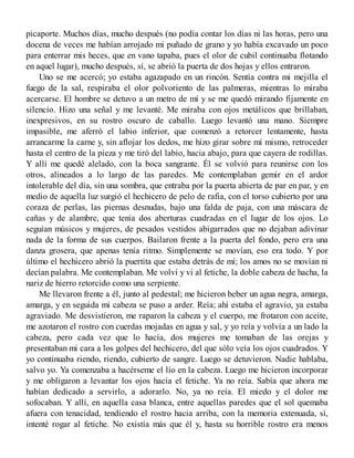 picaporte. Muchos días, mucho después (no podía contar los días ni las horas, pero una
docena de veces me habían arrojado mi puñado de grano y yo había excavado un poco
para enterrar mis heces, que en vano tapaba, pues el olor de cubil continuaba flotando
en aquel lugar), mucho después, sí, se abrió la puerta de dos hojas y ellos entraron.
Uno se me acercó; yo estaba agazapado en un rincón. Sentía contra mi mejilla el
fuego de la sal, respiraba el olor polvoriento de las palmeras, mientras lo miraba
acercarse. El hombre se detuvo a un metro de mí y se me quedó mirando fijamente en
silencio. Hizo una señal y me levanté. Me miraba con ojos metálicos que brillaban,
inexpresivos, en su rostro oscuro de caballo. Luego levantó una mano. Siempre
impasible, me aferró el labio inferior, que comenzó a retorcer lentamente, hasta
arrancarme la carne y, sin aflojar los dedos, me hizo girar sobre mí mismo, retroceder
hasta el centro de la pieza y me tiró del labio, hacia abajo, para que cayera de rodillas.
Y allí me quedé alelado, con la boca sangrante. Él se volvió para reunirse con los
otros, alineados a lo largo de las paredes. Me contemplaban gemir en el ardor
intolerable del día, sin una sombra, que entraba por la puerta abierta de par en par, y en
medio de aquella luz surgió el hechicero de pelo de rafia, con el torso cubierto por una
coraza de perlas, las piernas desnudas, bajo una falda de paja, con una máscara de
cañas y de alambre, que tenía dos aberturas cuadradas en el lugar de los ojos. Lo
seguían músicos y mujeres, de pesados vestidos abigarrados que no dejaban adivinar
nada de la forma de sus cuerpos. Bailaron frente a la puerta del fondo, pero era una
danza grosera, que apenas tenía ritmo. Simplemente se movían, eso era todo. Y por
último el hechicero abrió la puertita que estaba detrás de mí; los amos no se movían ni
decían palabra. Me contemplaban. Me volví y vi al fetiche, la doble cabeza de hacha, la
nariz de hierro retorcido como una serpiente.
Me llevaron frente a él, junto al pedestal; me hicieron beber un agua negra, amarga,
amarga, y en seguida mi cabeza se puso a arder. Reía; ahí estaba el agravio, ya estaba
agraviado. Me desvistieron, me raparon la cabeza y el cuerpo, me frotaron con aceite,
me azotaron el rostro con cuerdas mojadas en agua y sal, y yo reía y volvía a un lado la
cabeza, pero cada vez que lo hacía, dos mujeres me tomaban de las orejas y
presentaban mi cara a los golpes del hechicero, del que sólo veía los ojos cuadrados. Y
yo continuaba riendo, riendo, cubierto de sangre. Luego se detuvieron. Nadie hablaba,
salvo yo. Ya comenzaba a hacérseme el lío en la cabeza. Luego me hicieron incorporar
y me obligaron a levantar los ojos hacia el fetiche. Ya no reía. Sabía que ahora me
habían dedicado a servirlo, a adorarlo. No, ya no reía. El miedo y el dolor me
sofocaban. Y allí, en aquella casa blanca, entre aquellas paredes que el sol quemaba
afuera con tenacidad, tendiendo el rostro hacia arriba, con la memoria extenuada, sí,
intenté rogar al fetiche. No existía más que él y, hasta su horrible rostro era menos
 