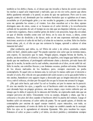 también se los debía y hasta, sí, el deseo que me invadía a fuerza de asistir casi todas
las noches a aquel acto impersonal y malvado, que yo oía sin verlo, puesto que ahora
debía quedarme mirando a la pared, so pena de que me apalearan. Pero con la cara
pegada contra la sal, dominado por las sombras bestiales que se agitaban en el muro,
escuchaba yo el prolongado grito y se me secaba la garganta y un ardiente deseo sin
sexo me apretaba las sienes y el vientre. Los días sucedían así a los días; apenas
distinguía unos de otros, como si se licuaran en el calor tórrido y la reverberación
callada de las paredes de sal; el tiempo no era más que un chapoteo informe, en el que,
a intervalos regulares, iban a estallar gritos de dolor o de posesión, largo día sin edad,
en que el fetiche reinaba como este sol feroz, en la casa de rocas, y ahora, como
entonces, lloro de desdicha y de deseo, arde en mí una esperanza malvada; quiero
traicionar, acaricio el caño de mi fusil y el alma de su interior, su alma. Sólo los fusiles
tienen alma; ¡oh, sí, el día en que me cortaron la lengua, aprendí a adorar el alma
inmortal del odio!
¡Qué confusión, qué rabia, ra, ra! Ebrio de calor y de cólera, postrado, echado
sobre mi fusil. ¿Quién jadea aquí? No puedo soportar este calor que no termina nunca,
esta espera. Es necesario que lo mate. Ningún pájaro, ninguna brizna de hierba, la
piedra, un deseo árido, el silencio, los gritos de aquellos, esta lengua que habla en mí y,
desde que me mutilaron, el prolongado sufrimiento chato y desierto, privado hasta del
agua de la noche, la noche con la cual soñaba, encerrado en el dios, en mi cubil de sal.
Sólo la noche, sus estrellas frescas y sus fontanas oscuras, podían salvarme, liberarme
de los dioses malvados de los hombres; pero, siempre encerrado no podía
contemplarla. Si aquel otro se demora aún, la veré por lo menos subir por el desierto e
invadir el cielo, fría viña de oro que penderá del cenit oscuro y en la que podré beber a
mis anchas, humedecer este agujero negro y desecado que ya ningún músculo de carne
viva y móvil refresca, olvidar por fin aquel día en que la locura me arrancó la lengua.
¡Oh, qué calor hacía, qué calor! La sal se licuaba; así por lo menos me lo pareció.
El aire me mordía los ojos, y aquella vez el hechicero entró sin máscara. Lo seguía,
casi desnuda bajo un pingajo grisáceo, una nueva mujer, cuyo rostro cubierto por un
tatuaje que le daba el aspecto de la máscara del fetiche, no expresaba nada más que un
estupor perverso de ídolo. Únicamente vivía su cuerpo, delgado y chato, que fue a
colocarse a los pies del dios cuando el hechicero abrió la puerta del reducto. Luego el
hombre salió sin mirarme; el calor subía de punto. Yo me quedé quieto, el fetiche me
contemplaba por encima de aquel cuerpo inmóvil, cuyos músculos, con todo, se
agitaban suavemente; el rostro de ídolo de la mujer no cambió cuando me le acerqué.
Sólo los ojos se le agrandaron al mirarme fijamente. Mis pies tocaban los suyos.
Entonces el calor se puso a aullar y el ídolo, sin decir palabra y mirándome siempre
 