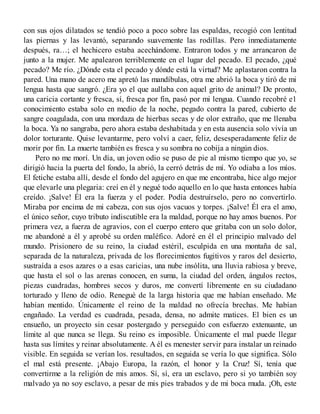 con sus ojos dilatados se tendió poco a poco sobre las espaldas, recogió con lentitud
las piernas y las levantó, separando suavemente las rodillas. Pero inmediatamente
después, ra…; el hechicero estaba acechándome. Entraron todos y me arrancaron de
junto a la mujer. Me apalearon terriblemente en el lugar del pecado. El pecado, ¿qué
pecado? Me río. ¿Dónde esta el pecado y dónde está la virtud? Me aplastaron contra la
pared. Una mano de acero me apretó las mandíbulas, otra me abrió la boca y tiró de mi
lengua hasta que sangró. ¿Era yo el que aullaba con aquel grito de animal? De pronto,
una caricia cortante y fresca, sí, fresca por fin, pasó por mi lengua. Cuando recobré e1
conocimiento estaba solo en medio de la noche, pegado contra la pared, cubierto de
sangre coagulada, con una mordaza de hierbas secas y de olor extraño, que me llenaba
la boca. Ya no sangraba, pero ahora estaba deshabitada y en esta ausencia solo vivía un
dolor torturante. Quise levantarme, pero volví a caer, feliz, desesperadamente feliz de
morir por fin. La muerte también es fresca y su sombra no cobija a ningún dios.
Pero no me morí. Un día, un joven odio se puso de pie al mismo tiempo que yo, se
dirigió hacia la puerta del fondo, la abrió, la cerró detrás de mí. Yo odiaba a los míos.
El fetiche estaba allí, desde el fondo del agujero en que me encontraba, hice algo mejor
que elevarle una plegaria: creí en él y negué todo aquello en lo que hasta entonces había
creído. ¡Salve! Él era la fuerza y el poder. Podía destruírselo, pero no convertirlo.
Miraba por encima de mi cabeza, con sus ojos vacuos y torpes. ¡Salve! Él era el amo,
el único señor, cuyo tributo indiscutible era la maldad, porque no hay amos buenos. Por
primera vez, a fuerza de agravios, con el cuerpo entero que gritaba con un solo dolor,
me abandoné a él y aprobé su orden maléfico. Adoré en él el principio malvado del
mundo. Prisionero de su reino, la ciudad estéril, esculpida en una montaña de sal,
separada de la naturaleza, privada de los florecimientos fugitivos y raros del desierto,
sustraída a esos azares o a esas caricias, una nube insólita, una lluvia rabiosa y breve,
que hasta el sol o las arenas conocen, en suma, la ciudad del orden, ángulos rectos,
piezas cuadradas, hombres secos y duros, me convertí libremente en su ciudadano
torturado y lleno de odio. Renegué de la larga historia que me habían enseñado. Me
habían mentido. Únicamente el reino de la maldad no ofrecía brechas. Me habían
engañado. La verdad es cuadrada, pesada, densa, no admite matices. El bien es un
ensueño, un proyecto sin cesar postergado y perseguido con esfuerzo extenuante, un
límite al que nunca se llega. Su reino es imposible. Únicamente el mal puede llegar
hasta sus límites y reinar absolutamente. A él es menester servir para instalar un reinado
visible. En seguida se verían los. resultados, en seguida se vería lo que significa. Sólo
el mal está presente. ¡Abajo Europa, la razón, el honor y la Cruz! Sí, tenía que
convertirme a la religión de mis amos. Sí, sí, era un esclavo, pero si yo también soy
malvado ya no soy esclavo, a pesar de mis pies trabados y de mi boca muda. ¡Oh, este
 