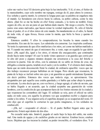 calor me vuelve loco! El desierto grita bajo la luz intolerable. Y él, el otro, el Señor de
la mansedumbre, cuyo solo nombre me repugna, reniego de él, pues ahora lo conozco.
Ese soñaba y quería mentir, le cortaron la lengua para que su palabra no engañara más
al mundo. Lo horadaron con clavos hasta la cabeza, su pobre cabeza, como la mía
ahora. ¡Qué lío se me ha hecho en ella! Estoy cansado, y la tierra no tembló. Estoy
seguro de ello, no era un justo al que habían dado muerte. Me niego a creerlo. No hay
justos sino amos malvados, que hacen reinar la verdad implacable. Sí, sólo el fetiche
tiene el poder, él es el dios único de este mundo. Su mandamiento es el odio, la fuente
de toda vida, el agua fresca, fresca como la menta, que hiela la boca y quema el
estómago.
Entonces cambié. Y ellos lo comprendieron; les besaba la mano cuando los
encontraba. Era uno de los suyos. Los admiraba sin cansarme. Les inspiraba confianza.
Yo tenía la esperanza de que ellos mutilarían a los míos, así como me habían mutilado a
mí. Y cuando me enteré de que el misionero iba. a venir, supe en seguida lo que debía
hacer. ¡Oh, aquel día, igual a los otros, el mismo día enceguecedor, que continuaba
desde hacía tanto tiempo! Al caer la tarde vimos aparecer a un guardia que corría por
lo alto del pozo y algunos minutos después me arrastraron a la casa del fetiche y
cerraron la puerta. Uno de ellos, con la amenaza de su sable en forma de cruz, me
obligaba a estarme quieto, tendido en el suelo y en la sombra. Y el silencio duró mucho,
hasta que un ruido desconocido llenó la ciudad, de ordinario apacible: voces que me
dio trabajo reconocer porque hablaban en mi lengua. Pero desde que resonaron, la
punta de la hoja se inclinó sobre mis ojos y mi guardián se quedó mirándome fijamente
sin decir palabra. Entonces dos voces que todavía oigo, se aproximaron. Una
preguntaba por qué aquella casa estaba guardada y si había que echar abajo la puerta,
mi teniente. La otra decía que no, con voz breve, y luego agregó, al cabo de un rato, que
se había llegado a un acuerdo, que la ciudad aceptaba una guarnición de veinte
hombres, con la condición de que acamparan fuera de los límites mismos de la ciudad y
que respetaran las costumbres del lugar. El soldado se reía, pero el oficial no sabía
nada; en todo caso, era aquella la primera vez que aceptaban recibir a alguien para
cuidar a los niños. Y ese alguien sería el capellán; después ya se ocuparían del resto. El
otro dijo que al capellán le cortarían lo que podía imaginarse, si los soldados no
estaban allí.
—¡Oh, no! —respondió el oficial—. Si el padre Beffort llegará antes que la
guarnición. Estará aquí dentro de dos días.
No escuché nada más. Inmóvil, pegado al suelo bajo la hoja del sable, me sentía
mal. Una rueda de agujas y de cuchillos giraba en mi interior. Estaban locos; estaban
locos. Dejaban que les tocaran la ciudad, su poder invencible, el verdadero dios. Y al
 