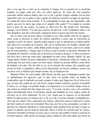 otro, a ese que iba a venir, no le cortarían la lengua. Ese se jactaría de su insolente
bondad, sin pagar nada por ello, sin sufrir agravios. El reino del mal quedaría
retrasado, habría todavía dudas, otra vez se iba a perder tiempo soñando con un bien
imposible; otra vez la gente se iba a agotar en esfuerzos estériles en lugar de apresurar
la venida del único reino posible. Y yo contemplaba la hoja que me amenazaba. ¡Oh,
poder, que eres lo único que reina en el mundo! ¡Oh, poder! Y la ciudad se vaciaba
poco a poco de sus ruidos. La puerta se abrió por fin. Me quedé solo. Quemado,
amargo, con el fetiche. Y le juré que salvaría mi nueva fe, a mis verdaderos amos, a mi
dios despótico; que iba a traicionar, cualquiera fuera el precio que ello me costara.
Ra, el calor cede un poco ahora, la piedra ya no vibra, puedo salir de mi agujero,
mirar como el desierto se cubre de colores amarillos y ocres, que se convierten en
seguida en color de malva. Aquella noche esperé a que se durmieran; yo había metido
una cuña en la cerradura de la puerta. Salí con el mismo paso de siempre, medido por
la soga. Conocía las calles, sabía dónde podía recoger el viejo fusil, cuál era la salida
que no tenía guardias, y llegué aquí a la hora en que la noche se decolora alrededor de
un puñado de estrellas, en tanto que el desierto so oscurece un poco. Y ahora me parece
que hace días y días que estoy aquí, agazapado en estas rocas. Rápido, rápido, oh, que
venga rápido. Dentro de poco empezarán a buscarme, volarán por todas las sendas, no
sabrán que salí por ellos y para servirlos mejor. Siento las piernas débiles, estoy ebrio
de hambre y de odio. Oh, oh, allá, ra, ra, en el extremo del camino, dos camellos que
corren al trote se agrandan y ahora ya los han pasado sus breves sombras; corren con
ese paso vivo y soñador que siempre tienen. Ah, ya llegan por fin.
Rápido el fusil. Ya está armado. ¡Oh, fetiche, mi dios, que se mantenga tu poder, que
se multipliquen los agravios, que el odio reine sin perdón sobre un mundo de
condenados, que el malvado sea para siempre el amo, que llegue por fin el reino en el
que, en una sola ciudad de sal y de hierro, negros tiranos sometan y posean sin piedad!
Y ahora, ra, ra, fuego a la piedad, fuego a la impotencia y a su caridad, fuego a todo lo
que retrase la venida del mal, fuego dos veces. Y ya está, vacilan, caen, y los camellos
huyen derechamente hacia el horizonte, donde una bandada de aves negras acaba de
elevarse en el cielo inalterado. Yo río y río. Aquel que se retuerce en su detestado
hábito levanta un poco la cabeza, me ve, me ve a mí, a su amo, trabado y todopoderoso.
¿Por qué me sonríe? Voy a aplastarle esa sonrisa. ¡Qué bien suena el ruido de la culata
del fusil contra el rostro de la bondad! Hoy, hoy, por fin se ha consumado y en todo el
desierto los chacales husmean el viento ausente, hasta muchas horas de aquí, y luego se
ponen en marcha con un trotecito paciente, hacia el festín de carroña que les espera.
¡Victoria! Extiendo los brazos al cielo, que se suaviza; una sombra violeta se adivina en
el borde opuesto. ¡Oh, noches de Europa, patria, infancia! ¿Por qué tendré que llorar en
 