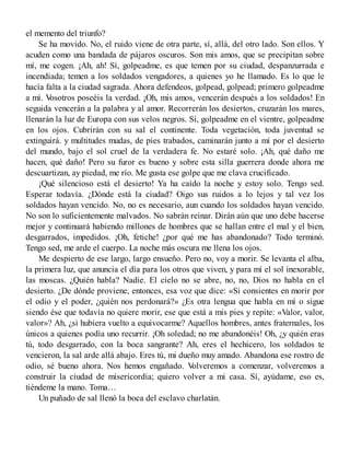 el memento del triunfo?
Se ha movido. No, el ruido viene de otra parte, sí, allá, del otro lado. Son ellos. Y
acuden como una bandada de pájaros oscuros. Son mis amos, que se precipitan sobre
mí, me cogen. ¡Ah, ah! Sí, golpeadme, es que temen por su ciudad, despanzurrada e
incendiada; temen a los soldados vengadores, a quienes yo he llamado. Es lo que le
hacía falta a la ciudad sagrada. Ahora defendeos, golpead, golpead; primero golpeadme
a mí. Vosotros poseéis la verdad. ¡Oh, mis amos, vencerán después a los soldados! En
seguida vencerán a la palabra y al amor. Recorrerán los desiertos, cruzarán los mares,
llenarán la luz de Europa con sus velos negros. Sí, golpeadme en el vientre, golpeadme
en los ojos. Cubrirán con su sal el continente. Toda vegetación, toda juventud se
extinguirá. y multitudes mudas, de pies trabados, caminarán junto a mí por el desierto
del mundo, bajo el sol cruel de la verdadera fe. No estaré solo. ¡Ah, qué daño me
hacen, qué daño! Pero su furor es bueno y sobre esta silla guerrera donde ahora me
descuartizan, ay piedad, me río. Me gusta ese golpe que me clava crucificado.
¡Qué silencioso está el desierto! Ya ha caído la noche y estoy solo. Tengo sed.
Esperar todavía. ¿Dónde está la ciudad? Oigo sus ruidos a lo lejos y tal vez los
soldados hayan vencido. No, no es necesario, aun cuando los soldados hayan vencido.
No son lo suficientemente malvados. No sabrán reinar. Dirán aún que uno debe hacerse
mejor y continuará habiendo millones de hombres que se hallan entre el mal y el bien,
desgarrados, impedidos. ¡Oh, fetiche! ¿por qué me has abandonado? Todo terminó.
Tengo sed, me arde el cuerpo. La noche más oscura me llena los ojos.
Me despierto de ese largo, largo ensueño. Pero no, voy a morir. Se levanta el alba,
la primera luz, que anuncia el día para los otros que viven, y para mí el sol inexorable,
las moscas. ¿Quién habla? Nadie. El cielo no se abre, no, no, Dios no habla en el
desierto. ¿De dónde proviene, entonces, esa voz que dice: «Si consientes en morir por
el odio y el poder, ¿quién nos perdonará?» ¿Es otra lengua que habla en mí o sigue
siendo ése que todavía no quiere morir, ese que está a mis pies y repite: «Valor, valor,
valor»? Ah, ¿si hubiera vuelto a equivocarme? Aquellos hombres, antes fraternales, los
únicos a quienes podía uno recurrir. ¡Oh soledad; no me abandonéis! Oh, ¿y quién eras
tú, todo desgarrado, con la boca sangrante? Ah, eres el hechicero, los soldados te
vencieron, la sal arde allá abajo. Eres tú, mi dueño muy amado. Abandona ese rostro de
odio, sé bueno ahora. Nos hemos engañado. Volveremos a comenzar, volveremos a
construir la ciudad de misericordia; quiero volver a mi casa. Sí, ayúdame, eso es,
tiéndeme la mano. Toma…
Un puñado de sal llenó la boca del esclavo charlatán.
 