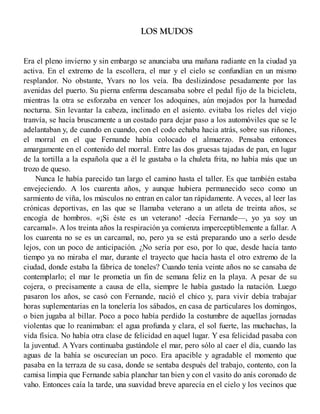 LOS MUDOS
Era el pleno invierno y sin embargo se anunciaba una mañana radiante en la ciudad ya
activa. En el extremo de la escollera, el mar y el cielo se confundían en un mismo
resplandor. No obstante, Yvars no los veía. Iba deslizándose pesadamente por las
avenidas del puerto. Su pierna enferma descansaba sobre el pedal fijo de la bicicleta,
mientras la otra se esforzaba en vencer los adoquines, aún mojados por la humedad
nocturna. Sin levantar la cabeza, inclinado en el asiento. evitaba los rieles del viejo
tranvía, se hacía bruscamente a un costado para dejar paso a los automóviles que se le
adelantaban y, de cuando en cuando, con el codo echaba hacia atrás, sobre sus riñones,
el morral en el que Fernande había colocado el almuerzo. Pensaba entonces
amargamente en el contenido del morral. Entre las dos gruesas tajadas de pan, en lugar
de la tortilla a la española que a él le gustaba o la chuleta frita, no había más que un
trozo de queso.
Nunca le había parecido tan largo el camino hasta el taller. Es que también estaba
envejeciendo. A los cuarenta años, y aunque hubiera permanecido seco como un
sarmiento de viña, los músculos no entran en calor tan rápidamente. A veces, al leer las
crónicas deportivas, en las que se llamaba veterano a un atleta de treinta años, se
encogía de hombros. «¡Si éste es un veterano! -decía Fernande—, yo ya soy un
carcamal». A los treinta años la respiración ya comienza imperceptiblemente a fallar. A
los cuarenta no se es un carcamal, no, pero ya se está preparando uno a serlo desde
lejos, con un poco de anticipación. ¿No sería por eso, por lo que, desde hacía tanto
tiempo ya no miraba el mar, durante el trayecto que hacía hasta el otro extremo de la
ciudad, donde estaba la fábrica de toneles? Cuando tenía veinte años no se cansaba de
contemplarlo; el mar le prometía un fin de semana feliz en la playa. A pesar de su
cojera, o precisamente a causa de ella, siempre le había gustado la natación. Luego
pasaron los años, se casó con Fernande, nació el chico y, para vivir debía trabajar
horas suplementarias en la tonelería los sábados, en casa de particulares los domingos,
o bien jugaba al billar. Poco a poco había perdido la costumbre de aquellas jornadas
violentas que lo reanimaban: el agua profunda y clara, el sol fuerte, las muchachas, la
vida física. No había otra clase de felicidad en aquel lugar. Y esa felicidad pasaba con
la juventud. A Yvars continuaba gustándole el mar, pero sólo al caer el día, cuando las
aguas de la bahía se oscurecían un poco. Era apacible y agradable el momento que
pasaba en la terraza de su casa, donde se sentaba después del trabajo, contento, con la
camisa limpia que Fernande sabía planchar tan bien y con el vasito do anís coronado de
vaho. Entonces caía la tarde, una suavidad breve aparecía en el cielo y los vecinos que
 