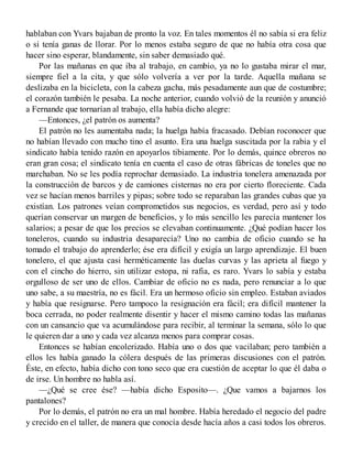 hablaban con Yvars bajaban de pronto la voz. En tales momentos él no sabía si era feliz
o si tenía ganas de llorar. Por lo menos estaba seguro de que no había otra cosa que
hacer sino esperar, blandamente, sin saber demasiado qué.
Por las mañanas en que iba al trabajo, en cambio, ya no lo gustaba mirar el mar,
siempre fiel a la cita, y que sólo volvería a ver por la tarde. Aquella mañana se
deslizaba en la bicicleta, con la cabeza gacha, más pesadamente aun que de costumbre;
el corazón también le pesaba. La noche anterior, cuando volvió de la reunión y anunció
a Fernande que tornarían al trabajo, ella había dicho alegre:
—Entonces, ¿el patrón os aumenta?
El patrón no les aumentaba nada; la huelga había fracasado. Debían roconocer que
no habían llevado con mucho tino el asunto. Era una huelga suscitada por la rabia y el
sindicato había tenido razón en apoyarlos tibiamente. Por lo demás, quince obreros no
eran gran cosa; el sindicato tenía en cuenta el caso de otras fábricas de toneles que no
marchaban. No se les podía reprochar demasiado. La industria tonelera amenazada por
la construcción de barcos y de camiones cisternas no era por cierto floreciente. Cada
vez se hacían menos barriles y pipas; sobre todo se reparaban las grandes cubas que ya
existían. Los patrones veían comprometidos sus negocios, es verdad, pero así y todo
querían conservar un margen de beneficios, y lo más sencillo les parecía mantener los
salarios; a pesar de que los precios se elevaban continuamente. ¿Qué podían hacer los
toneleros, cuando su industria desaparecía? Uno no cambia de oficio cuando se ha
tomado el trabajo do aprenderlo; ése era difícil y exigía un largo aprendizaje. El buen
tonelero, el que ajusta casi herméticamente las duelas curvas y las aprieta al fuego y
con el cincho do hierro, sin utilizar estopa, ni rafia, es raro. Yvars lo sabía y estaba
orgulloso de ser uno de ellos. Cambiar de oficio no es nada, pero renunciar a lo que
uno sabe, a su maestría, no es fácil. Era un hermoso oficio sin empleo. Estaban aviados
y había que resignarse. Pero tampoco la resignación era fácil; era difícil mantener la
boca cerrada, no poder realmente disentir y hacer el mismo camino todas las mañanas
con un cansancio que va acumulándose para recibir, al terminar la semana, sólo lo que
le quieren dar a uno y cada vez alcanza menos para comprar cosas.
Entonces se habían encolerizado. Había uno o dos que vacilaban; pero también a
ellos les había ganado la cólera después de las primeras discusiones con el patrón.
Éste, en efecto, había dicho con tono seco que era cuestión de aceptar lo que él daba o
de irse. Un hombre no habla así.
—¿Qué se cree ése? —había dicho Esposito—. ¿Que vamos a bajarnos los
pantalones?
Por lo demás, el patrón no era un mal hombre. Había heredado el negocio del padre
y crecido en el taller, de manera que conocía desde hacía años a casi todos los obreros.
 