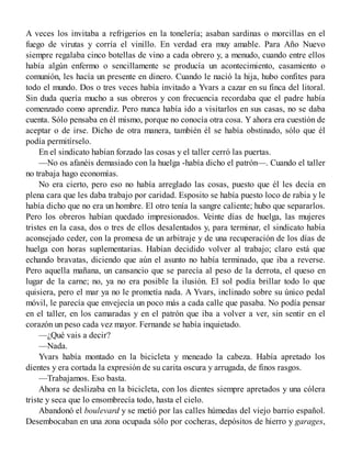 A veces los invitaba a refrigerios en la tonelería; asaban sardinas o morcillas en el
fuego de virutas y corría el vinillo. En verdad era muy amable. Para Año Nuevo
siempre regalaba cinco botellas de vino a cada obrero y, a menudo, cuando entre ellos
había algún enfermo o sencillamente se producía un acontecimiento, casamiento o
comunión, les hacía un presente en dinero. Cuando le nació la hija, hubo confites para
todo el mundo. Dos o tres veces había invitado a Yvars a cazar en su finca del litoral.
Sin duda quería mucho a sus obreros y con frecuencia recordaba que el padre había
comenzado como aprendiz. Pero nunca había ido a visitarlos en sus casas, no se daba
cuenta. Sólo pensaba en él mismo, porque no conocía otra cosa. Y ahora era cuestión de
aceptar o de irse. Dicho de otra manera, también él se había obstinado, sólo que él
podía permitírselo.
En el sindicato habían forzado las cosas y el taller cerró las puertas.
—No os afanéis demasiado con la huelga -había dicho el patrón—. Cuando el taller
no trabaja hago economías.
No era cierto, pero eso no había arreglado las cosas, puesto que él les decía en
plena cara que les daba trabajo por caridad. Esposito se había puesto loco de rabia y le
había dicho que no era un hombre. El otro tenía la sangre caliente; hubo que separarlos.
Pero los obreros habían quedado impresionados. Veinte días de huelga, las mujeres
tristes en la casa, dos o tres de ellos desalentados y, para terminar, el sindicato había
aconsejado ceder, con la promesa de un arbitraje y de una recuperación de los días de
huelga con horas suplementarias. Habían decidido volver al trabajo; claro está que
echando bravatas, diciendo que aún el asunto no había terminado, que iba a reverse.
Pero aquella mañana, un cansancio que se parecía al peso de la derrota, el queso en
lugar de la carne; no, ya no era posible la ilusión. El sol podía brillar todo lo que
quisiera, pero el mar ya no le prometía nada. A Yvars, inclinado sobre su único pedal
móvil, le parecía que envejecía un poco más a cada calle que pasaba. No podía pensar
en el taller, en los camaradas y en el patrón que iba a volver a ver, sin sentir en el
corazón un peso cada vez mayor. Fernande se había inquietado.
—¿Qué vais a decir?
—Nada.
Yvars había montado en la bicicleta y meneado la cabeza. Había apretado los
dientes y era cortada la expresión de su carita oscura y arrugada, de finos rasgos.
—Trabajamos. Eso basta.
Ahora se deslizaba en la bicicleta, con los dientes siempre apretados y una cólera
triste y seca que lo ensombrecía todo, hasta el cielo.
Abandonó el boulevard y se metió por las calles húmedas del viejo barrio español.
Desembocaban en una zona ocupada sólo por cocheras, depósitos de hierro y garages,
 