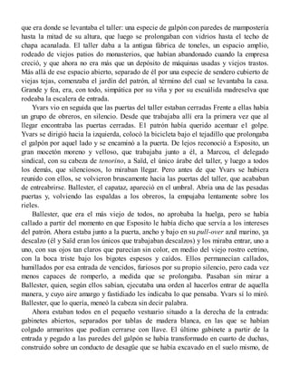 que era donde se levantaba el taller: una especie de galpón con paredes de mampostería
hasta la mitad de su altura, que luego se prolongaban con vidrios hasta el techo de
chapa acanalada. El taller daba a la antigua fábrica de toneles, un espacio amplio,
rodeado de viejos patios do monasterios, que habían abandonado cuando la empresa
creció, y que ahora no era más que un depósito de máquinas usadas y viejos trastos.
Más allá de ese espacio abierto, separado de él por una especie de sendero cubierto de
viejas tejas, comenzaba el jardín del patrón, al término del cual se levantaba la casa.
Grande y fea, era, con todo, simpática por su viña y por su escuálida madreselva que
rodeaba la escalera de entrada.
Yvars vio en seguida que las puertas del taller estaban cerradas Frente a ellas había
un grupo de obreros, en silencio. Desde que trabajaba allí era la primera vez que al
llegar encontraba las puertas cerradas. E1 patrón había querido acentuar e1 golpe.
Yvars se dirigió hacia la izquierda, colocó la bicicleta bajo el tejadillo que prolongaba
el galpón por aquel lado y se encaminó a la puerta. De lejos reconoció a Esposito, un
gran mocetón moreno y velloso, que trabajaba junto a él, a Marcou, el delegado
sindical, con su cabeza de tenorino, a Saïd, el único árabe del taller, y luego a todos
los demás, que silenciosos, lo miraban llegar. Pero antes de que Yvars se hubiera
reunido con ellos, se volvieron bruscamente hacia las puertas del taller, que acababan
de entreabrirse. Ballester, el capataz, apareció en el umbral. Abría una de las pesadas
puertas y, volviendo las espaldas a los obreros, la empujaba lentamente sobre los
rieles.
Ballester, que era el más viejo de todos, no aprobaba la huelga, pero se había
callado a partir del momento en que Esposito le había dicho que servía a los intereses
del patrón. Ahora estaba junto a la puerta, ancho y bajo en su pull-over azul marino, ya
descalzo (él y Saïd eran los únicos que trabajaban descalzos) y los miraba entrar, uno a
uno, con sus ojos tan claros que parecían sin color, en medio del viejo rostro cetrino,
con la boca triste bajo los bigotes espesos y caídos. Ellos permanecían callados,
humillados por esa entrada de vencidos, furiosos por su propio silencio, pero cada vez
menos capaces de romperlo, a medida que se prolongaba. Pasaban sin mirar a
Ballester, quien, según ellos sabían, ejecutaba una orden al hacerlos entrar de aquella
manera, y cuyo aire amargo y fastidiado les indicaba lo que pensaba. Yvars sí lo miró.
Ballester, que lo quería, meneó la cabeza sin decir palabra.
Ahora estaban todos en el pequeño vestuario situado a la derecha de la entrada:
gabinetes abiertos, separados por tablas de madera blanca, en las que se habían
colgado armaritos que podían cerrarse con llave. El último gabinete a partir de la
entrada y pegado a las paredes del galpón se había transformado en cuarto de duchas,
construido sobre un conducto de desagüe que se había excavado en el suelo mismo, de
 