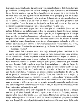tierra apisonada. En el centro del galpón se veía, según los lugares de trabajo, barricas
ya terminadas pero cuyos cinchos estaban aún flojos, y que esperaban el tratamiento del
fuego, bancos macizos, con una larga hendidura (y en algunos de ellos, fondos de
maderas circulares, que aguardaban el tratamiento de la garlopa), y por fin, tizones
apagados. A lo largo de la pared y a la izquierda de la entrada, se alineaban los bancos
de los obreros. Frente a ellos, se veían las pilas de duelas que había que repasar aún
con el cepillo. Contra la pared de la derecha, no lejos del vestuario, dos grandes
sierras mecánicas resplandecían, bien aceitadas, sólidas y silenciosas.
Desde hacía mucho el galpón había terminado por ser demasiado grande para el
puñado de hombres que trabajaban en él. Eso era una ventaja durante los meses grandes
calores y un inconveniente en invierno. Pero aquel día, en ese gran espacio, el trabajo
interrumpido, los toneles abandonados en los rincones con un único cincho que reunía
los pies de las duelas, separadas en lo alto como toscas flores do madera, el aserrín
que cubría los bancos, las cajas de herramientas y las maquinas, todo daba al taller un
aspecto de abandono. Los obreros lo miraban vestidos ahora con sus viejos pull-overs,
con sus pantalones descoloridos y remendados, y vacilaban. Ballester los observaba.
—Entonces, ¿vamos?
Uno a uno se fueron hasta su puesto de trabajo, sin decir palabra. Ballester iba de
un lugar a otro, para dirigir brevemente la tarea que había que comenzar o que terminar.
Nadie le respondía. Pronto el primer martillo resonó contra el ángulo do madera y
hierro, al ajustar un cincho en la parte hinchada de un tonel. Una garlopa gimió en un
nudo de madera y una de las Sierras, manejada por Esposito, arrancó con gran estrépito
de hojas do acero. Saïd, cuando se lo pedían, llevaba duelas o encendía los fuegos de
virutas sobre los que se colocaban los toneles para hacerlos hinchar dentro de sus
cinturones de hojas de hierro. Cuando nadie lo reclamaba, se iba a los bancos donde,
con fuertes martillazos, remachaba los anchos cinchos herrumbrados. El olor de la
viruta quemada comenzaba a llenar el galpón. Yvars, que repasaba con el cepillo y
ajustaba las duelas cortadas por Esposito, reconoció el viejo perfume y el corazón se le
ensanchó un poco. Todos trabajaban en silencio, pero cierto calor, cierta vida, renacía
poco a poco en el taller. A través de los grandes ventanales penetraba una luz fresca,
que llenaba el galpón. El humo adquiría un color azul, en medio del aire dorado; Yvars
hasta oyó zumbar un insecto junto a él.
En ese momento so abrió sobre la pared del fondo la puerta que daba a la antigua
tonelería y el señor Lassalle, el patrón, apareció en el umbral. Delgado y moreno,
apenas había pasado los treinta años. Con camisa blanca bajo un traje de gabardina
beige, tenía aspecto de satisfecho. A pesar del rostro muy huesoso, que parecía tallado
con hoja do cuchillo, generalmente inspiraba simpatía, como la mayor parte de la gento
 
