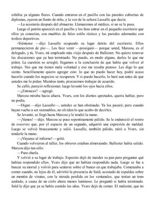 exhibía ya algunas flores. Cuando entraron en el pasillo con las paredes cubiertas de
diplomas, oyeron un llanto de niño, y la voz de la señora Lassalle que decía:
—La acostarás después del almuerzo. Llamaremos al médico, si no se le pasa.
Luego el patrón apareció en el pasillo y los hizo entrar en el pequeño escritorio que
ellos ya conocían, con muebles de falso estilo rústico y las paredes adornadas con
trofeos deportivos.
-Siéntense —dijo Lassalle ocupando su lugar detrás del escritorio. Ellos
permanecieron de pie—. Los hice venir —prosiguió— porque usted, Maroou, es el
delegado, y tú, Yvars, mi empleado más viejo después de Ballester. No quiero renovar
las discusiones que ya han terminado. No puedo, en modo alguno, darles lo que me
piden. La cuestión so arregló; llegamos a la conclusión de que había que volver al
trabajo. Veo que me tienen mala voluntad y eso me resulta penoso. Les digo lo que
siento. Sencillamente quiero agregar esto: lo que no puedo hacer hoy, podré acaso
hacerlo cuando los negocios se recuperen. Y si puedo hacerlo, lo haré aun antes de que
ustedes me lo pidan. Mientras tanto, procuremos trabajar de acuerdo.
Se calló, pareció reflexionar; luego levantó los ojos hacia ellos.
—¿Entonces? —agregó.
Marcou miraba hacia afuera. Yvars, con los dientes apretados, quería hablar, pero
no podía.
—Oigan —dijo Lassalle—, ustedes se han obstinado. Ya los pasaré; pero cuando
hayan vuelto a ser razonables, no olviden lo que acabo de decirles.
Se levantó, se llegó hasta Marcou y le tendió la mano.
—¡Vamos! —dijo. Marcou se puso repentinamente pálido. Se le endureció el rostro
de tenorino que, por el espacio de un segundo, adquirió una expresión de maldad.
Luego se volvió bruscamente y salió. Lassalle, también pálido, miró a Yvars, sin
tenderle la mano.
—¡Váyanse al infierno! —gritó.
Cuando volvieron al taller, los obreros estaban almorzando. Ballester había salido.
Marcou dijo tan sólo:
—Pura charla.
Y volvió a su lugar de trabajo. Esposito dejó de morder su pan para preguntar qué
habían respondido ellos. Yvars dijo que no habían respondido nada. Luego se fue a
buscar su morral y volvió para sentarse sobre el banco en que trabajaba. Comenzaba a
comer cuando, no lejos de él, advirtió la presencia de Saïd, acostado de espaldas sobre
un montón de virutas, con la mirada perdida en los ventanales, que tenían un tono
azulado, a causa de un cielo ahora menos luminoso. Le preguntó si había terminado.
Saïd le dijo que ya se había comido las uñas. Yvars dejó de comer. El malestar, que no
 