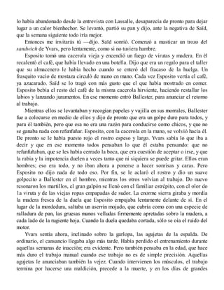 lo había abandonado desde la entrevista con Lassalle, desaparecía de pronto para dejar
lugar a un calor bienhechor. Se levantó, partió su pan y dijo, ante la negativa de Saïd,
que la semana siguiente todo iría mejor.
Entonces me invitarás tú —dijo. Saïd sonrió. Comenzó a masticar un trozo del
sandwich de Yvars, pero lentamente, como si no tuviera hambre.
Esposito tomó una cacerola vieja y encendió un fuego de virutas y madera. En él
recalentó el café, que había llevado en una botella. Dijo que era un regalo para el taller
que su almacenero le había hecho cuando se enteró del fracaso de la huelga. Un
frasquito vacío de mostaza circuló de mano en mano. Cada vez Esposito vertía el café,
ya azucarado. Saïd se lo tragó con más gusto que el que había mostrado en comer.
Esposito bebía el resto del café de la misma cacerola hirviente, haciendo restallar los
labios y lanzando juramentos. En ese momento entró Ballester, para anunciar el retorno
al trabajo.
Mientras ellos se levantaban y recogían papeles y vajilla en sus morrales, Ballester
fue a colocarse en medio de ellos y dijo de pronto que era un golpe duro para todos, y
para él también, pero que esa no era una razón para conducirse como chicos, y que no
se ganaba nada con refunfuñar. Esposito, con la cacerola en la mano, se volvió hacia él.
De pronto se le había puesto rojo el rostro espeso y largo. Yvars sabía lo que iba a
decir y que en ese momento todos pensaban lo que él estaba pensando: que no
refunfuñaban, que se les había cerrado la boca, que era cuestión de aceptar o irse, y que
la rabia y la impotencia duelen a veces tanto que ni siquiera se puede gritar. Ellos eran
hombres; eso era todo, y no iban ahora a ponerse a hacer sonrisas y caras. Pero
Esposito no dijo nada de todo eso. Por fin, se le aclaró el rostro y dio un suave
golpecito a Ballester en el hombro, mientras los otros volvían al trabajo. Do nuevo
resonaron los martillos, el gran galpón se llenó con el familiar estrépito, con el olor do
1a viruta y de las viejas ropas empapadas de sudor. La enorme sierra giraba y mordía
la madera fresca de la duela que Esposito empujaba lentamente delante de sí. En el
lugar de la mordedura, saltaba un aserrín mojado, que cubría como con una especie de
ralladura de pan, las gruesas manos velludas firmemente apretadas sobro la madera, a
cada lado de la rugiente hoja. Cuando la duela quedaba cortada, sólo se oía el ruido del
motor.
Yvars sentía ahora, inclinado sobro la garlopa, las agujetas de la espalda. De
ordinario, el cansancio llegaba algo más tarde. Había perdido el entrenamiento durante
aquellas semanas de inacción; era evidente. Pero también pensaba en la edad, que hace
más duro el trabajo manual cuando ese trabajo no es de simple precisión. Aquellas
agujetas le anunciaban también la vejez. Cuando intervienen los músculos, el trabajo
termina por hacerse una maldición, precede a la muerte, y en los días de grandes
 