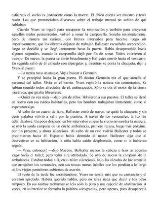 esfuerzos el sueño es justamente como la muerte. El chico quería ser maestro y tenía
razón. Los que pronunciaban discursos sobre el trabajo manual no sabían de qué
hablaban.
Cuando Yvars se irguió para recuperar la respiración y también para ahuyentar
aquellos malos pensamientos, volvió a sonar la campanilla. Sonaba insistentemente,
pero de manera tan curiosa, con breves intervalos para hacerse luego oír
imperiosamente, que los obreros dejaron de trabajar. Ballester escuchaba sorprendido,
luego se decidió y se llegó lentamente hasta la puerta. Había desaparecido hacía
algunos segundos, cuando la campanilla dejó por fin de sonar. Todos volvieron al
trabajo. De nuevo, la puerta se abrió brutalmente y Ballester corrió hacia el vestuario.
En seguida salió de él calzado con alpargatas y, mientras se ponía la chaqueta, dijo a
Yvars al pasar:
—La nenita tuvo un ataque. Voy a buscar a Germain.
Y se precipitó hacia la gran puerta. El doctor Germain era el que atendía al
personal del taller. Vivía en el barrio. Yvars repitió la noticia sin comentarios. Se
habían reunido todos alrededor de él, embarazados. Sólo se oía el motor de la sierra
mecánica, que giraba libremente.
—Quizá no sea nada —dijo uno de ellos. Volvieron a sus puestos. El taller se llenó
de nuevo con sus ruidos habituales, pero los hombres trabajaban lentamente, como si
esperaran algo.
Al cabo de un cuarto de hora, Ballester entró de nuevo, se quitó la chaqueta y sin
decir palabra volvió a salir por la puertita. A través de los ventanales, la luz iba
debilitándose. Un poco después, en los intervalos en que la sierra no mordía la madera,
se oyó la sorda campana de un coche ambulancia, primero lejana, luego más próxima,
por fin presente, y ahora silenciosa. Al cabo de un rato volvió Ballester y todos se
precipitaron hacia él. Esposito había detenido el motor. Ballester dijo que al
desvestirse en su habitación, la niña había caído desplomada, como si la hubieran
segado.
—¡Vaya, entonces! —dijo Marcou. Ballester meneó la cabeza e hizo un ademán
vago hacia el taller; pero tenía aire atribulado. Se oyó de nuevo la campana de la
ambulancia. Estaban todos allí, en el taller silencioso, bajo las oleadas de luz amarilla
que arrojaban los ventanales, con sus toscas manos inútiles que les pendían a lo largo
de los viejos pantalones cubiertos de aserrín.
El resto de la tarde fue arrastrándose. Yvars no sentía más que su cansancio y el
corazón apretado. Habría querido hablar, pero no tenía nada que decir y los otros
tampoco. En sus rostros taciturnos se leía sólo la pena y una especie de obstinación. A
veces, en su interior se formaba la palabra «desgracia», pero apenas, pues desaparecía
 