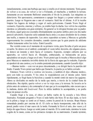 inmediatamente, como una burbuja que nace y estalla en el mismo momento. Tenía ganas
de volver a su casa, de volver a ver a Fernande, al muchacho, y también la terraza.
Justamente en ese momento Ballester anunciaba el fin de la jornada. Las máquinas se
detuvieron. Sin apresurarse, comenzaron a apagar los fuegos y a poner orden en sus
puestos. Luego se llegaron uno a uno al vestuario. Saïd fue el último. A él le tocaba
limpiar los lugares de trabajo y regar el suelo polvoriento. Cuando Yvars llegó al
vestuario, Esposito, enorme y velloso, ya estaba bajo la ducha. Les volvía las espaldas
mientras se jabonaba con gran estrépito. En general se le dirigían bromas por su pudor.
En efecto, aquel gran oso escondía obstinadamente sus partes nobles; pero ese día nadie
pareció advertirlo. Esposito salió andando hacia atrás y se puso alrededor de la cintura
una toalla, a manera de taparrabo. Los otros esperaban su turno y Marcou se goleaba
vigorosamente los costados desnudos, cuando oyeron que la gran puerta de adelante
rodaba lentamente sobre los rieles. Entró Lassalle.
Iba vestido como en el momento de su primera visita, pero llevaba el pelo un poco
revuelto. Se detuvo en el umbral, contempló el vasto taller desierto, dio algunos pasos,
se detuvo un instante y miró hacia el vestuario. Esposito, siempre cubierto por su
taparrabo, so volvió hacia él. Desnudo, embarazado, se balanceaba un poco,
apoyándose en un pie y luego en el otro. Yvars pensó que le tocaba a Marcou decir algo
pero Marcou se mantenía invisible detrás de la lluvia de agua que lo rodeaba. Esposito
se apoderó de una camisa y se la estaba poniendo prestamente, cuando Lassalle dijo:
—Buenas tardes —con voz un poco desentonada, y se dirigió hacia la puertita del
fondo. Cuando Yvars pensó que había que llamarlo, la puerta ya se había cerrado.
Entonces Yvars volvió a vestirse sin lavarse, y también él dijo «Buenas tardes»,
pero con todo su corazón. Y los otros le respondieron con el mismo calor. Salió
rápidamente, se llegó hasta la bicicleta y cuando la montó sintió de nuevo las agujetas.
Ahora se deslizaba en medio de la tarde que moría, a través de la ciudad llena de
obstáculos. Iba rápido, quería volver a ver la vieja casa y la terraza. Se lavaría en la
pileta antes de sentarse y de contemplar el mar que ya lo acompañaba, más oscuro que a
la mañana, detrás del boulevard. Pero la niñita también lo acompañaba y no podía
dejar de pensar en ella.
Cuando llegó a la casa, el chico ya había vuelto de la escuela y leía libros
ilustrados. Fernande preguntó a Yvars si todo había ido bien. Él no dijo nada, se lavó
en la pileta y luego se sentó en el banco, contra la pared de la terraza. Ropa blanca
remendada pendía por encima de él. El cielo se hacía transparente; más allá de la
pared, podía verse el mar suave de la tarde. Fernande le llevó el anís, dos vasos y el
botijo do agua fresca. Luego se sentó junto al marido. Él le contó todo, mientras la tenía
cogida de la mano, como en los primeros tiempos de su matrimonio. Cuando terminó,
 