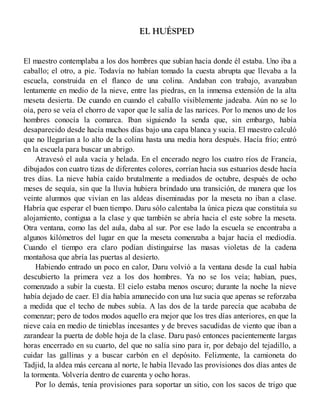 EL HUÉSPED
El maestro contemplaba a los dos hombres que subían hacia donde él estaba. Uno iba a
caballo; el otro, a pie. Todavía no habían tomado la cuesta abrupta que llevaba a la
escuela, construida en el flanco de una colina. Andaban con trabajo, avanzaban
lentamente en medio de la nieve, entre las piedras, en la inmensa extensión de la alta
meseta desierta. De cuando en cuando el caballo visiblemente jadeaba. Aún no se lo
oía, pero se veía el chorro de vapor que le salía de las narices. Por lo menos uno de los
hombres conocía la comarca. Iban siguiendo la senda que, sin embargo, había
desaparecido desde hacía muchos días bajo una capa blanca y sucia. El maestro calculó
que no llegarían a lo alto de la colina hasta una media hora después. Hacía frío; entró
en la escuela para buscar un abrigo.
Atravesó el aula vacía y helada. En el encerado negro los cuatro ríos de Francia,
dibujados con cuatro tizas de diferentes colores, corrían hacia sus estuarios desde hacía
tres días. La nieve había caído brutalmente a mediados de octubre, después de ocho
meses de sequía, sin que la lluvia hubiera brindado una transición, de manera que los
veinte alumnos que vivían en las aldeas diseminadas por la meseta no iban a clase.
Habría que esperar el buen tiempo. Daru sólo calentaba la única pieza que constituía su
alojamiento, contigua a la clase y que también se abría hacia el este sobre la meseta.
Otra ventana, como las del aula, daba al sur. Por ese lado la escuela se encontraba a
algunos kilómetros del lugar en que la meseta comenzaba a bajar hacia el mediodía.
Cuando el tiempo era claro podían distinguirse las masas violetas de la cadena
montañosa que abría las puertas al desierto.
Habiendo entrado un poco en calor, Daru volvió a la ventana desde la cual había
descubierto la primera vez a los dos hombres. Ya no se los veía; habían, pues,
comenzado a subir la cuesta. El cielo estaba menos oscuro; durante la noche la nieve
había dejado de caer. El día había amanecido con una luz sucia que apenas se reforzaba
a medida que el techo de nubes subía. A las dos de la tarde parecía que acababa de
comenzar; pero de todos modos aquello era mejor que los tres días anteriores, en que la
nieve caía en medio de tinieblas incesantes y de breves sacudidas de viento que iban a
zarandear la puerta de doble hoja de la clase. Daru pasó entonces pacientemente largas
horas encerrado en su cuarto, del que no salía sino para ir, por debajo del tejadillo, a
cuidar las gallinas y a buscar carbón en el depósito. Felizmente, la camioneta do
Tadjid, la aldea más cercana al norte, le había llevado las provisiones dos días antes de
la tormenta. Volvería dentro de cuarenta y ocho horas.
Por lo demás, tenía provisiones para soportar un sitio, con los sacos de trigo que
 