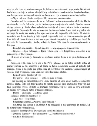 morena y la boca rodeada de arrugas, le daban un aspecto atento y aplicado. Daru tomó
las bridas, condujo al animal al tejadillo y volvió hacia donde estaban los dos hombres,
que lo esperaban ahora en el interior de la escuela. Los hizo entrar en su habitación.
—Voy a calentar el aula —dijo—. Allí estaremos más cómodos.
Cuando entró de nuevo en el cuarto, Balducci estaba sentado sobre el diván. Había
desatado la cuerda del árabe y éste estaba agazapado junto a la estufa. Con las manos
siempre atadas y chèche ahora echado hacia atrás, el hombre miraba hacia la ventana.
Al principio Daru sólo le vio los enormes labios abultados, lisos, casi negroides; sin
embargo la nariz era recta y los ojos oscuros, de expresión afiebrada. El chèche
descubría una frente tozuda y bajo la piel requemada pero un poco descolorida por el
frío, todo el rostro tenía a la vez una expresión de inquietud y rebeldía que llamó la
atención de Daru cuando el árabe, volviendo hacia él la cara, lo miró derechamente a
los ojos.
—Pasad al otro cuarto —dijo el maestro—. Voy a preparar té con menta.
—Gracias —dijo Balducci—. Buen refugio éste —y dirigiéndose en árabe a su
prisionero—: Tú, ven aquí.
El árabe se levantó y, llevando las muñecas unidas frente a sí, pasó lentamente al
aula.
Junto con el té, Daru llevó una silla. Pero Balducci ya se había sentado sobre el
primer pupitre de los alumnos y el árabe se había agazapado contra el estrado del
maestro, frente a la estufa que ardía entre el escritorio y la ventana. Cuando tendió el
vaso de té al prisionero, Daru vaciló al verle las manos atadas.
—Lo podríamos desatar, tal vez.
—Por cierto —dijo Balducci—; sólo era para el viaje.
Hizo ademán de levantarse, pero Daru, dejando el vaso en el suelo, se arrodilló
junto al árabe. Éste, sin decir palabra lo miraba con sus ojos afiebrados. Una vez que
tuvo las manos libres, se frotó las muñecas hinchadas, cogió el vaso de té y, aspirando
el líquido hirviente, lo bebió a traguitos rápidos.
—Bueno —dijo Daru—, ¿adónde vais?
Balducci apartó su bigote del té.
—Aquí, hijo —respondió.
—Singulares alumnos. ¿Pasaréis la noche aquí?
—No, tengo que volver a El Ameur. Y tú entregarás a este camarada en Tinguit. Se
lo espera en la comuna mixta.
Balducci contemplaba a Daru con una sonrisita amistosa.
—¿Qué me cuentas? —dijo el maestro—. ¿Te estás burlando de mí?
—No, hijo. Son órdenes.
 