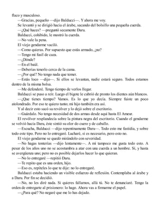 flaco y musculoso.
—Gracias, pequeño —dijo Balducci—. Y ahora me voy.
Se levantó y se dirigió hacia el árabe, sacando del bolsillo una pequeña cuerda.
—¿Qué haces? —preguntó secamente Daru.
Balducci, cohibido, le mostró la cuerda.
—No vale la pena.
El viejo gendarme vaciló.
—Como quieras. Por supuesto que estás armado, ¿no?
—Tengo mi fusil de caza.
—¿Dónde?
—En el baúl.
—Deberías tenerlo cerca de la cama.
—¿Por qué? No tengo nada que temer.
—Estás loco —dijo—. Si ellos se levantan, nadie estará seguro. Todos estamos
dentro de la misma bolsa.
—Me defenderé. Tengo tiempo de verlos llegar.
Balducci se puso a reír. Luego el bigote le cubrió de pronto los dientes aún blancos.
—¿Que tienes tiempo? Vamos. Es lo que yo decía. Siempre fuiste un poco
atolondrado. Por eso te quiero tanto; mi hijo también era así.
Y al decir esto sacó su revólver y lo dejó sobre el escritorio.
—Guárdalo. No tengo necesidad de dos armas desde aquí hasta El Ameur.
El revólver resplandecía sobre la pintura negra del escritorio. Cuando el gendarme
se volvió hacia Daru, éste sintió su olor do cuero y de caballo.
—Escucha, Balducci —dijo repentinamente Daru—. Todo esto me fastidia, y sobre
todo este tipo. Pero no lo entregaré. Lucharé, si es necesario, pero esto no.
El viejo gendarme se quedó mirándolo con severidad.
—No hagas tonterías —dijo lentamente—. A mí tampoco me gusta todo esto. A
pesar de los años uno no se acostumbra a atar con una cuerda a un hombre. Sí, y hasta
se avergüenza uno; pero no es posible dejarlos hacer lo que quieran.
—No lo entregaré —repitió Daru.
—Te repito que es una orden, hijo.
—Eso es, repíteles lo que te dije: no lo entregaré.
Balducci estaba haciendo un visible esfuerzo de reflexión. Contemplaba al árabe y
a Daru. Por fin se decidió.
—No, no les diré nada. Si quieres fallarnos, allá tú. No te denunciaré. Tengo la
orden de entregarte al prisionero: lo hago. Ahora vas a firmarme el papel.
—¿Para qué? No negaré que me lo has dejado.
 