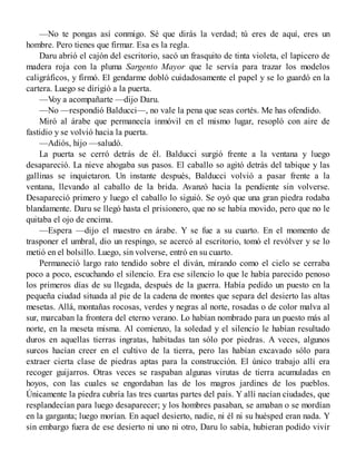—No te pongas así conmigo. Sé que dirás la verdad; tú eres de aquí, eres un
hombre. Pero tienes que firmar. Esa es la regla.
Daru abrió el cajón del escritorio, sacó un frasquito de tinta violeta, el lapicero de
madera roja con la pluma Sargento Mayor que le servía para trazar los modelos
caligráficos, y firmó. El gendarme dobló cuidadosamente el papel y se lo guardó en la
cartera. Luego se dirigió a la puerta.
—Voy a acompañarte —dijo Daru.
—No —respondió Balducci—, no vale la pena que seas cortés. Me has ofendido.
Miró al árabe que permanecía inmóvil en el mismo lugar, resopló con aire de
fastidio y se volvió hacia la puerta.
—Adiós, hijo —saludó.
La puerta se cerró detrás de él. Balducci surgió frente a la ventana y luego
desapareció. La nieve ahogaba sus pasos. El caballo so agitó detrás del tabique y las
gallinas se inquietaron. Un instante después, Balducci volvió a pasar frente a la
ventana, llevando al caballo de la brida. Avanzó hacia la pendiente sin volverse.
Desapareció primero y luego el caballo lo siguió. Se oyó que una gran piedra rodaba
blandamente. Daru se llegó hasta el prisionero, que no se había movido, pero que no le
quitaba el ojo de encima.
—Espera —dijo el maestro en árabe. Y se fue a su cuarto. En el momento de
trasponer el umbral, dio un respingo, se acercó al escritorio, tomó el revólver y se lo
metió en el bolsillo. Luego, sin volverse, entró en su cuarto.
Permaneció largo rato tendido sobre el diván, mirando como el cielo se cerraba
poco a poco, escuchando el silencio. Era ese silencio lo que le había parecido penoso
los primeros días de su llegada, después de la guerra. Había pedido un puesto en la
pequeña ciudad situada al pie de la cadena de montes que separa del desierto las altas
mesetas. Allá, montañas rocosas, verdes y negras al norte, rosadas o de color malva al
sur, marcaban la frontera del eterno verano. Lo habían nombrado para un puesto más al
norte, en la meseta misma. Al comienzo, la soledad y el silencio le habían resultado
duros en aquellas tierras ingratas, habitadas tan sólo por piedras. A veces, algunos
surcos hacían creer en el cultivo de la tierra, pero las habían excavado sólo para
extraer cierta clase de piedras aptas para la construcción. El único trabajo allí era
recoger guijarros. Otras veces se raspaban algunas virutas de tierra acumuladas en
hoyos, con las cuales se engordaban las de los magros jardines de los pueblos.
Únicamente la piedra cubría las tres cuartas partes del país. Y allí nacían ciudades, que
resplandecían para luego desaparecer; y los hombres pasaban, se amaban o se mordían
en la garganta; luego morían. En aquel desierto, nadie, ni él ni su huésped eran nada. Y
sin embargo fuera de ese desierto ni uno ni otro, Daru lo sabía, hubieran podido vivir
 