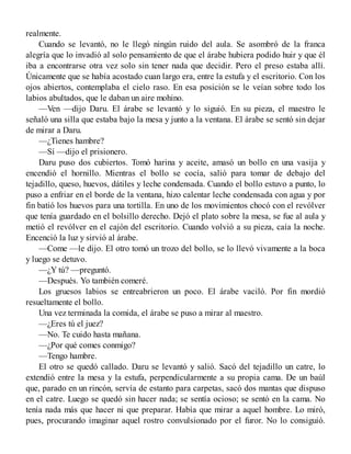 realmente.
Cuando se levantó, no le llegó ningún ruido del aula. Se asombró de la franca
alegría que lo invadió al solo pensamiento de que el árabe hubiera podido huir y que él
iba a encontrarse otra vez solo sin tener nada que decidir. Pero el preso estaba allí.
Únicamente que se había acostado cuan largo era, entre la estufa y el escritorio. Con los
ojos abiertos, contemplaba el cielo raso. En esa posición se le veían sobre todo los
labios abultados, que le daban un aire mohino.
—Ven —dijo Daru. El árabe se levantó y lo siguió. En su pieza, el maestro le
señaló una silla que estaba bajo la mesa y junto a la ventana. El árabe se sentó sin dejar
de mirar a Daru.
—¿Tienes hambre?
—Sí —dijo el prisionero.
Daru puso dos cubiertos. Tomó harina y aceite, amasó un bollo en una vasija y
encendió el hornillo. Mientras el bollo se cocía, salió para tomar de debajo del
tejadillo, queso, huevos, dátiles y leche condensada. Cuando el bollo estuvo a punto, lo
puso a enfriar en el borde de la ventana, hizo calentar leche condensada con agua y por
fin batió los huevos para una tortilla. En uno de los movimientos chocó con el revólver
que tenía guardado en el bolsillo derecho. Dejó el plato sobre la mesa, se fue al aula y
metió el revólver en el cajón del escritorio. Cuando volvió a su pieza, caía la noche.
Encenció la luz y sirvió al árabe.
—Come —le dijo. El otro tomó un trozo del bollo, se lo llevó vivamente a la boca
y luego se detuvo.
—¿Y tú? —preguntó.
—Después. Yo también comeré.
Los gruesos labios se entreabrieron un poco. El árabe vaciló. Por fin mordió
resueltamente el bollo.
Una vez terminada la comida, el árabe se puso a mirar al maestro.
—¿Eres tú el juez?
—No. Te cuido hasta mañana.
—¿Por qué comes conmigo?
—Tengo hambre.
El otro se quedó callado. Daru se levantó y salió. Sacó del tejadillo un catre, lo
extendió entre la mesa y la estufa, perpendicularmente a su propia cama. De un baúl
que, parado en un rincón, servía de estanto para carpetas, sacó dos mantas que dispuso
en el catre. Luego se quedó sin hacer nada; se sentía ocioso; se sentó en la cama. No
tenía nada más que hacer ni que preparar. Había que mirar a aquel hombre. Lo miró,
pues, procurando imaginar aquel rostro convulsionado por el furor. No lo consiguió.
 