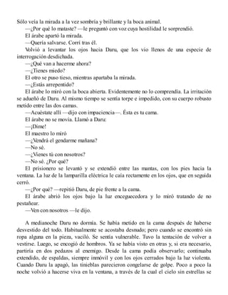 Sólo veía la mirada a la vez sombría y brillante y la boca animal.
—¿Por qué lo mataste? —le preguntó con voz cuya hostilidad le sorprendió.
El árabe apartó la mirada.
—Quería salvarse. Corrí tras él.
Volvió a levantar los ojos hacia Daru, que los vio llenos de una especie de
interrogación desdichada.
—¿Qué van a hacerme ahora?
—¿Tienes miedo?
El otro se puso tieso, mientras apartaba la mirada.
—¿Estás arrepentido?
El árabe lo miró con la boca abierta. Evidentemente no lo comprendía. La irritación
se adueñó de Daru. Al mismo tiempo se sentía torpe e impedido, con su cuerpo robusto
metido entre las dos camas.
—Acuéstate allí —dijo con impaciencia—. Ésta es tu cama.
El árabe no se movía. Llamó a Daru:
—¡Dime!
El maestro lo miró
—¿Vendrá el gendarme mañana?
—No sé.
—¿Vienes tú con nosotros?
—No sé. ¿Por qué?
El prisionero se levantó y se extendió entre las mantas, con los pies hacia la
ventana. La luz de la lamparilla eléctrica le caía rectamente en los ojos, que en seguida
cerró.
—¿Por qué? —repitió Daru, de pie frente a la cama.
El árabe abrió los ojos bajo la luz enceguecedora y lo miró tratando de no
pestañear.
—Ven con nosotros —le dijo.
A medianoche Daru no dormía. Se había metido en la cama después de haberse
desvestido del todo. Habitualmente se acostaba desnudo; pero cuando se encontró sin
ropa alguna en la pieza, vaciló. Se sentía vulnerable. Tuvo la tentación de volver a
vestirse. Luego, se encogió de hombros. Ya se había visto en otras y, si era necesario,
partiría en dos pedazos al enemigo. Desde la cama podía observarlo; continuaba
extendido, de espaldas, siempre inmóvil y con los ojos cerrados bajo la luz violenta.
Cuando Daru la apagó, las tinieblas parecieron congelarse de golpe. Poco a poco la
noche volvió a hacerse viva en la ventana, a través de la cual el cielo sin estrellas se
 