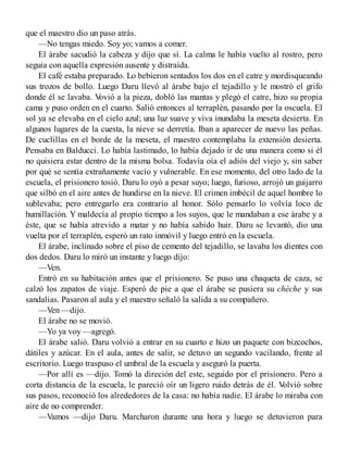 que el maestro dio un paso atrás.
—No tengas miedo. Soy yo; vamos a comer.
El árabe sacudió la cabeza y dijo que sí. La calma le había vuelto al rostro, pero
seguía con aquella expresión ausente y distraída.
El café estaba preparado. Lo bebieron sentados los dos en el catre y mordisqueando
sus trozos de bollo. Luego Daru llevó al árabe bajo el tejadillo y le mostró el grifo
donde él se lavaba. Vovió a la pieza, dobló las mantas y plegó el catre, hizo su propia
cama y puso orden en el cuarto. Salió entonces al terraplén, pasando por la oscuela. El
sol ya se elevaba en el cielo azul; una luz suave y viva inundaba la meseta desierta. En
algunos lugares de la cuesta, la nieve se derretía. Iban a aparecer de nuevo las peñas.
De cuclillas en el borde de la meseta, el maestro contemplaba la extensión desierta.
Pensaba en Balducci. Lo había lastimado, lo había dejado ir de una manera como si él
no quisiera estar dentro de la misma bolsa. Todavía oía el adiós del viejo y, sin saber
por qué se sentía extrañamente vacío y vulnerable. En ese momento, del otro lado de la
escuela, el prisionero tosió. Daru lo oyó a pesar suyo; luego, furioso, arrojó un guijarro
que silbó en el aire antes de hundirse en la nieve. El crimen imbécil de aquel hombre lo
sublevaba; pero entregarlo era contrario al honor. Sólo pensarlo lo volvía loco de
humillación. Y maldecía al propio tiempo a los suyos, que le mandaban a ese árabe y a
éste, que se había atrevido a matar y no había sabido huir. Daru se levantó, dio una
vuelta por el terraplén, esperó un rato inmóvil y luego entró en la escuela.
El árabe, inclinado sobre el piso de cemento del tejadillo, se lavaba los dientes con
dos dedos. Daru lo miró un instante y luego dijo:
—Ven.
Entró en su habitación antes que el prisionero. Se puso una chaqueta de caza, se
calzó los zapatos de viaje. Esperó de pie a que el árabe se pusiera su chèche y sus
sandalias. Pasaron al aula y el maestro señaló la salida a su compañero.
—Ven —dijo.
El árabe no se movió.
—Yo ya voy —agregó.
El árabe salió. Daru volvió a entrar en su cuarto e hizo un paquete con bizcochos,
dátiles y azúcar. En el aula, antes de salir, se detuvo un segundo vacilando, frente al
escritorio. Luego traspuso el umbral de la escuela y aseguró la puerta.
—Por allí es —dijo. Tomó la direción del este, seguido por el prisionero. Pero a
corta distancia de la escuela, le pareció oír un ligero ruido detrás de él. Volvió sobre
sus pasos, reconoció los alrededores de la casa: no había nadie. El árabe lo miraba con
aire de no comprender.
—Vamos —dijo Daru. Marcharon durante una hora y luego se detuvieron para
 