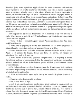 descansar, junto a una especie de aguja calcárea. La nieve se derretía cada vez con
mayor rapidez. El sol licuaba las chardas Y limpiaba a toda prisa la meseta que, poco a
poco, se secaba y vibraba como el aire mismo. Cuando volvieron a emprender la
marcha, el suelo resonaba bajo sus pasos. De cuando en cuando un pájaro hendía el
espacio con grito alegre. Daru bebía con profundas aspiracionos la luz fresca. Una
especie de exaltación nacía en él frente al gran espacio familiar, ahora casi enteramonte
amarillo bajo su bóveda de cielo azul. Anduvieron todavía una hora bajando hacia el
sur. Llegaron a una especie de eminencia achatada hecha de rocas friables. Desde ese
punto la meseta bajaba al este hacia una llanura en la que podían distinguirse algunos
árboles escuálidos y, al sur, hacia montones de rocas, que daban al paisaje un aspecto
atormentado.
Daru inspeccionó en las dos direcciones. En el horizonte no se veía más que el
cielo. Ni un hombre se veía. Se volvió hacia el árabe, que lo miraba sin comprender.
Daru le tendió el paquete.
—Toma —le dijo—. Son dátiles, pan y azúcar. Puedes resistir dos días. Aquí tienes
también mil francos.
El árabe tomó el paquete y el dinero, pero continuaba con las manos cargadas a la
altura del pecho, como si no supiera qué hacer con lo que se le daba.
—Presta atención ahora —le dijo el maestro mientras señalaba hacia el este—.
Aquél es el camino de Tinguit. Tienes dos horas de marcha. En Tinguit hay
administración y policía. Te esperan.
El árabe miraba hacia el este, apretando siempre contra sí el paquete y el dinero.
Daru letomó un brazo y, bruscamente, le hizo dar un cuarto de vuelta para que quedara
mirando hacia el sur. Al pie de la altura en que se hallaban se adivinaba un camino
apenas dibujado.
—Ésa es la senda que atraviesa la meseta. A un día de marcha de aquí estarás en
los campos de pastoreo y te encontrarás con los primeros nómadas. Ellos te recibirán y
te brindarán asilo según su ley.
El árabe se había vuelto ahora hacia Daru y una especie de pánico le cubría el
rostro.
—Escucha —dijo. Daru sacudió la cabeza.
—No, cállate. Ahora te dejo.
Le volvió las espaldas, dio dos grandes pasos en dirección a la escuela, miró con
aire indeciso al árabe que permanecía inmóvil y siguió su camino. Al cabo de pocos
minutos no oyó más que su propio paso, sonoro sobre la tierra fría. Y no volvió la
cabeza. Con todo, después de un momento, lo hizo. El árabe seguía allí, en el borde de
la colina, ahora con los brazos colgantes, y contemplaba al maestro. Daru sintió que se
 
