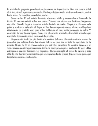 le anudaba la garganta; pero lanzó un juramento de impaciencia, hizo una brusca señal
al árabe y tornó a ponerse en marcha. Estaba ya lejos cuando se detuvo de nuevo y miró
hacia atrás. En la colina ya no había nadie.
Daru vaciló. El sol estaba bastante alto en el cielo y comenzaba a devorarle la
frente. El maestro volvió sobre sus pasos. Primero con ciertas vacilaciones; luego con
decisión. Cuando llegó a la colina estaba bañado de sudor. Trepó por ella con toda
prisa y se detuvo sofocado al llegar arriba. Los campos de rocas, al sur, se dibujaban
nítidamente en el cielo azul, pero sobre la llanura, al este, subía ya una ola de calor. Y
en medio de esa bruma ligera, Daru, con el corazón apretado, descubrió al árabe que
marchaba lentamente por el camino de la prisión.
Un poco más tarde, de pie frente a la ventana del aula, el maestro miraba sin ver la
joven luz que saltaba desde las alturas del cielo, para dar en toda la superficie de la
meseta. Detrás de él, en el encerado negro, entre los meandros de los ríos franceses, se
veía, trazada con tiza por una mano torpe, la inscripción que él acababa de leer: «Has
entregado a nuestro hermano. Lo pagarás». Daru contempló el cielo, la meseta y más
allá de ella las tierras invisibles que se extendían hasta el mar. En ese vasto pais, que
tanto había amado, estaba solo.
 