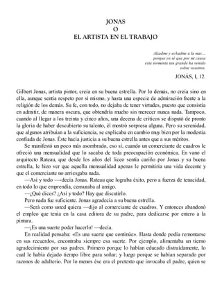 JONAS
O
EL ARTISTA EN EL TRABAJO
Alzadme y echadme a la mar...,
porque yo sé que por mi causa
esta tormenta tan grande ha venido
sobre vosotros.
JONÁS, I, 12.
Gilbert Jonas, artista pintor, creía en su buena estrella. Por lo demás, no creía sino en
ella, aunque sentía respeto por sí mismo, y hasta una especie de admiración frente a la
religión de los demás. Su fe, con todo, no dejaba de tener virtudes, puesto que consistía
en admitir, de manera oscura, que obtendría mucho sin merecer nunca nada. Tampoco,
cuando al llegar a los treinta y cinco años, una decena de críticos se disputó de pronto
la gloria de haber descubierto su talento, él mostró sorpresa alguna. Pero su serenidad,
que algunos atribuían a la suficiencia, se explicaba en cambio muy bien por la modestia
confiada de Jonas. Éste hacía justicia a su buena estrella antes que a sus méritos.
Se manifestó un poco más asombrado, eso sí, cuando un comerciante de cuadros le
ofreció una mensualidad que lo sacaba de toda preocupación económica. En vano el
arquitecto Rateau, que desde los años del liceo sentía cariño por Jonas y su buena
estrella, le hizo ver que aquella mensualidad apenas le permitiría una vida decente y
que el comerciante no arriesgaba nada.
—Así y todo —-decía Jonas. Rateau que lograba éxito, pero a fuerza de tenacidad,
en todo lo que emprendía, censuraba al amigo.
—¿Qué dices? ¿Así y todo? Hay que discutirlo.
Pero nada fue suficiente. Jonas agradecía a su buena estrella.
—Será como usted quiera —dijo al comerciante de cuadros. Y entonces abandonó
el empleo que tenía en la casa editora de su padre, para dedicarse por entero a la
pintura.
—¡Es una suerte poder hacerlo! —decía.
En realidad pensaba: «Es una suerte que continúe». Hasta donde podía remontarse
en sus recuerdos, encontraba siempre esa suerte. Por ejemplo, alimentaba un tierno
agradecimiento por sus padres. Primero porque lo habían educado distraídamente, lo
cual le había dejado tiempo libre para soñar; y luego porque se habían separado por
razonos de adulterio. Por lo menos ése era el pretexto que invocaba el padre, quien se
 