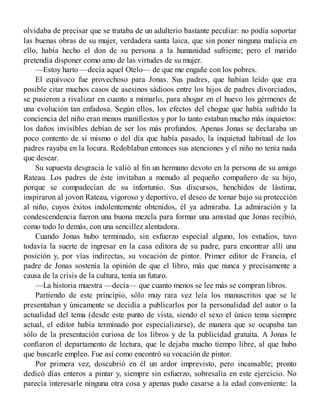 olvidaba de precisar que se trataba de un adulterio bastante peculiar: no podía soportar
las buenas obras de su mujer, verdadera santa laica, que sin poner ninguna malicia en
ello, había hecho el don de su persona a la humanidad sufriente; pero el marido
pretendía disponer como amo de las virtudes de su mujer.
—Estoy harto —decía aquel Otelo— de que me engañe con los pobres.
El equívoco fue provechoso para Jonas. Sus padres, que habían leído que era
posible citar muchos casos de asesinos sádioos entre los hijos de padres divorciados,
se pusieron a rivalizar en cuanto a mimarlo, para ahogar en el huevo los gérmenes de
una evolución tan enfadosa. Según ellos, los efectos del chogue que había sufrido la
conciencia del niño eran menos manifiestos y por lo tanto estaban mucho más inquietos:
los daños invisibles debían de ser los más profundos. Apenas Jonas se declaraba un
poco contento de sí mismo o del día que había pasado, la inquietud habitual de los
padres rayaba en la locura. Redoblaban entonces sus atenciones y el niño no tenía nada
que desear.
Su supuesta desgracia le valió al fin un hermano devoto en la persona de su amigo
Rateau. Los padres de éste invitaban a menudo al pequeño compañero de su hijo,
porque se compadecían de su infortunio. Sus discursos, henchidos de lástima,
inspiraron al jovon Rateau, vigoroso y deportivo, el deseo de tornar bajo su protección
al niño, cuyos éxitos indolentemente obtenidos, él ya admiraba. La admiración y la
condescendencia fueron una buona mezcla para formar una amistad que Jonas recibió,
como todo lo demás, con una sencillez alentadora.
Cuando Jonas hubo terminado, sin esfuerzo especial alguno, los estudios, tuvo
todavía la suerte de ingresar en la casa editora de su padre, para encontrar allí una
posición y, por vías indirectas, su vocación de pintor. Primer editor de Francia, el
padre de Jonas sostenía la opinión de que el libro, más que nunca y precisamente a
causa de la crisis de la cultura, tenía un futuro.
—La historia muestra —decía— que cuanto menos se lee más se compran libros.
Partiendo de este principio, sólo muy rara vez leía los manuscritos que se le
presentaban y únicamente se decidía a publicarlos por la personalidad del autor o la
actualidad del tema (desde este punto de vista, siendo el sexo el único tema siempre
actual, el editor había terminado por especializarse), de manera que se ocupaba tan
sólo de la presentación curiosa de los libros y de la publicidad gratuita. A Jonas le
confiaron el departamento de lectura, que le dejaba mucho tiempo libre, al que hubo
que buscarle empleo. Fue así como encontró su vocación de pintor.
Por primera vez, doscubrió en él un ardor imprevisto, pero incansable; pronto
dedicó días enteros a pintar y, siempre sin esfuerzo, sobresalía en este ejercicio. No
parecía interesarle ninguna otra cosa y apenas pudo casarse a la edad conveniente: la
 
