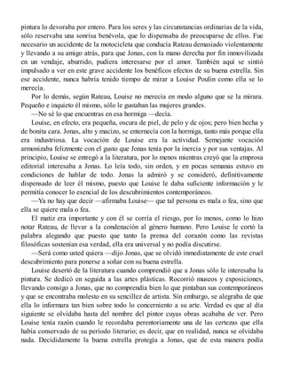 pintura lo devoraba por entero. Para los seres y las circunstancias ordinarias de la vida,
sólo reservaba una sonrisa benévola, que lo dispensaba do preocuparse de ellos. Fue
necesario un accidente de la motocicleta que conducía Rateau demasiado violentamente
y llevando a su amigo atrás, para que Jonas, con la mano derecha por fin inmovilizada
en un vendaje, aburrido, pudiera interesarse por el amor. También aquí se sintió
impulsado a ver en este grave accidente los benéficos efectos de su buena estrella. Sin
ese accidente, nunca habría tenido tiempo de mirar a Louise Poulin como ella se lo
merecía.
Por lo demás, según Rateau, Louise no merecía en modo alguno que se la mirara.
Pequeño e inquieto él mismo, sólo le gustaban las mujeres grandes.
—No sé lo que encuentras en esa hormiga —decía.
Louise, en efecto, era pequeña, oscura de piel, de pelo y de ojos; pero bien hecha y
de bonita cara. Jonas, alto y macizo, se enternecía con la hormiga, tanto más porque ella
era industriosa. La vocación de Louise era la actividad. Semejante vocación
armonizaba felizmente con el gusto que Jonas tenía por la inercia y por sus ventajas. Al
principio, Louise se entregó a la literatura, por lo menos mientras creyó que la emprosa
editorial interesaba a Jonas. Lo leía todo, sin orden, y en pocas semanas estuvo en
condiciones de hablar de todo. Jonas la admiró y se consideró, definitivamente
dispensado de leer él mismo, puesto que Louise le daba suficiente información y le
permitía conocer lo esencial de los descubrimientos contemporáneos.
—Ya no hay que decir —afirmaba Louise— que tal persona es mala o fea, sino que
ella se quiere mala o fea.
El matiz era importante y con él se corría el riesgo, por lo menos, como lo hizo
notar Rateau, de llevar a la condenación al género humano. Pero Louise le cortó la
palabra alegando que puesto que tanto la prensa del corazón como las revistas
filosóficas sostenían esa verdad, ella era universal y no podía discutirse.
—Será como usted quiera —dijo Jonas, que se olvidó inmediatamente de este cruel
descubrimiento para ponerse a soñar con su buena estrella.
Louise desertó de la literatura cuando comprendió que a Jonas sólo le interesaba la
pintura. Se dedicó en seguida a las artes plásticas. Rocorrió museos y exposiciones,
llevando consigo a Jonas, que no comprendía bien lo que pintaban sus contemporáneos
y que se encontraba molesto en su sencillez de artista. Sin embargo, se alegraba de que
ella lo informara tan bien sobre todo lo concerniento a su arte. Verdad es que al día
siguiente se olvidaba hasta del nombre del pintor cuyas obras acababa de ver. Pero
Louise tenía razón cuando le recordaba perentoriamente una de las certezas que ella
había conservado de su período literario; es decir, que en realidad, nunca se olvidaba
nada. Decididamente la buena estrella protegía a Jonas, que de esta manera podía
 