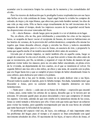 acumular con la conciencia limpia las certezas de la memoria y las comodidades del
olvido.
Pero los tesoros de dedicación que le prodigaba Louise resplandecían con sus luces
más bellas en la vida cotidiana de Jonas. Aquel angel bueno le evitaba las compras de
calzado, de trajes y de ropa blanca, que abrevian, para todo hombre normal, los días de
una vida ya muy corta. Ella se hacía cargo resueltamente de las mil invenciones de la
máquina de matar el tiempo, desde los impresos oscuros de la seguridad social hasta
las disposiciones sin cesar renovadas del fisco.
—Sí —decía Rateau— desde luego; pero no puede ir a ver al dentista en tu lugar.
No, en efecto, ella no iba, pero telefoneaba y concertaba las citas en las mejores
horas, se ocupaba de hacer vaciar el recipiente de basura, de reservar habitaciones en
los hoteles de veraneo, de la provisión del carbón doméstico; compraba ella misma los
regalos que Jonas doseaba ofrecer, elegía y enviaba las flores y todavía encontraba
tiempo, algunas noches, para ir a la casa de Jonas, en ausencia de éste, y prepararle la
cama que aquella noche él no tendría necesidad de abrir antes de acostarse.
Llevada por el mismo impulso, se metió también ella en aquella cama, luego se
ocupó de concertar la cita con el alcalde, a la que hizo asistir a Jonas dos años antes de
que se reconociera, por fin, su talento, y organizó el viaje de bodas de manora tal que
pudieran visitar todos los museos; pero no sin antes haber encontrado, en plena crisis
de la vivienda, un departamento de tres cuartos, en el que se instalaron al volver. En
seguida fabricó uno tras otro a dos niños, un chico y una nena, de acuerdo con su plan,
que era llegar hasta tres y que se cumplió al poco tiempo de haber abandonado Jonas la
casa editora. para dedicarse por entero a la pintura.
Desde que dio a luz, por lo demás, Louise no se pudo dedicar sino a sus hijos.
Procuró todavía ayudar al marido, pero le faltaba tiempo. Sin duda, lamentaba tener que
descuidar a Jonas, pero su carácter decidido lo impedía detenerso en tales
lamentaciones.
—Tanto peor —decía—; cada uno en su banco de trabajo —expresión que encantó
a Jonas, pues, como todos los artistas de su época, deseaba que se lo tuviera por un
artesano. El artesano quedó pues un poco descuidado y tuvo que comprarse él mismo
los zapatos. Con todo, además de que esto estaba en la naturaloza misma de las cosas,
Jonas se sintió tentado a felicitarse por ello. Claro está que tenía que hacer un esfuerzo
para visitar las tiendas, pero quedaba recompensado por una de esas horas de soledad
que tanto hacen por la felicidad de las parejas.
El problema del espacio vital era, de lejos, sin embargo, el más importante entre
los problemas del hogar; pues el tiempo y el espacio se iban estrechando con igual
movimiento alrededor de ellos. El nacimiento de los hijos, el nuevo oficio de Jonas, el
 