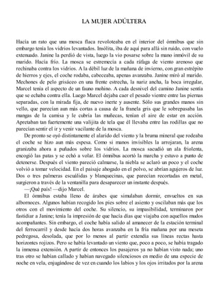 LA MUJER ADÚLTERA
Hacía un rato que una mosca flaca revoloteaba en el interior del ómnibus que sin
embargo tenía los vidrios levantados. Insólita, iba de aquí para allá sin ruido, con vuelo
extenuado. Janine la perdió de vista, luego la vio posarse sobre la mano inmóvil de su
marido. Hacía frío. La mosca se estremecía a cada ráfaga de viento arenoso que
rechinaba contra los vidrios. A la débil luz de la mañana de invierno, con gran estrépito
de hierros y ejes, el coche rodaba, cabeceaba, apenas avanzaba. Janine miró al marido.
Mechones de pelo grisáceo en una frente estrecha, la nariz ancha, la boca irregular,
Marcel tenía el aspecto de un fauno mohino. A cada desnivel del camino Janine sentía
que se echaba contra ella. Luego Marcel dejaba caer el pesado vientre entre las piernas
separadas, con la mirada fija, de nuevo inerte y ausente. Sólo sus grandes manos sin
vello, que parecían aun más cortas a causa de la franela gris que le sobrepasaba las
mangas de la camisa y le cubría las muñecas, tenían el aire de estar en acción.
Apretaban tan fuertemente una valijita de tela que él llevaba entre las rodillas que no
parecían sentir el ir y venir vacilante de la mosca.
De pronto se oyó distintamente el alarido del viento y la bruma mineral que rodeaba
el coche se hizo aun más espesa. Como si manos invisibles la arrojaran, la arena
granizaba ahora a puñados sobre los vidrios. La mosca sacudió un ala friolenta,
encogió las patas y se echó a volar. El ómnibus acortó la marcha y estuvo a punto de
detenerse. Después el viento pareció calmarse, la niebla se aclaró un poco y el coche
volvió a tomar velocidad. En el paisaje ahogado en el polvo, se abrían agujeros de luz.
Dos o tres palmeras escuálidas y blanquecinas, que parecían recortadas en metal,
surgieron a través de la ventanilla para desaparecer un instante después.
—¡Qué país! —dijo Marcel.
El ómnibus estaba lleno de árabes que simulaban dormir, envueltos en sus
albornoces. Algunos habían recogido los pies sobre el asiento y oscilaban más que los
otros con el movimiento del coche. Su silencio, su impasibilidad, terminaron por
fastidiar a Janine; tenía la impresión de que hacía días que viajaba con aquellos mudos
acompañantes. Sin embargo, el coche había salido al amanecer de la estación terminal
del ferrocarril y desde hacía dos horas avanzaba en la fría mañana por una meseta
pedregosa, desolada, que por lo menos al partir extendía sus líneas rectas hasta
horizontes rojizos. Pero se había levantado un viento que, poco a poco, se había tragado
la inmensa extensión. A partir de entonces los pasajeros ya no habían visto nada; uno
tras otro se habían callado y habían navegado silenciosos en medio de una especie de
noche en vela, enjugándose de vez en cuando los labios y los ojos irritados por la arena
 