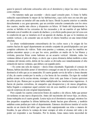 quien le pareció suficiente colocarlas sólo en el dormitorio y dejar las otras ventanas
como estaban.
—No tenemos nada que esconder —decía aquel corazón puro. A Jonas le había
seducido especialmente la mayor de las habitaciones, cuyo cielo raso era tan alto que
no cabía pensar en instalar allí una araña de luces. Desde la puerta exterior se entraba
derechamente a ese gran aposento, que un corridor estrecho comunicaba con los otros
dos cuartos, mucho más chicos y dispuestos en hilera. Al fondo del departamento la
cocina se hallaba en las cercanías de los excusados y de un cuartito al que habían
adornado con el nombre de «cuarto de duchas»; y en efecto podía pasar por tal cosa con
la condición de que se instalara en él un aparato de duchas, de que se lo instalara en
sentido vertical, y de consentir uno en recibir el chorro benéfico en una inmovilidad
absoluta.
La altura verdaderamente extraordinaria de los cielos rasos y lo exiguo de los
cuartos hacían de aquel departamento un extraño conjunto de paralelepípedos casi por
completo cubiertos de vidrios. Todo eran puertas y ventanas, en que los muebles no
podían encontrar apoyo y en que los seres, perdidos en medio de la luz blanca y
violenta, parecían flotar como ludiones en un acuario vertical. Además, todas las
ventanas daban al patio de abajo, es decir, que a poca distancia daban también a otras
ventanas del mismo estilo, detrás de las cuales se divisaba casi inmediatamente el alto
armazón de nuevas ventanas, que daban a un segundo patio.
—Es como una sala de espejos —decía Jonas encantado. Siguiendo el consejo de
Rateau, habían decidido poner el dormitorio conyugal en una de las piecitas; la otra se
destinaría al niño que ya se anunciaba. El cuarto grande servía de taller a Jonas durante
el día, de cuarto común por la noche y a las horas de las comidas. En rigor de verdad
podían comer en la cocina misma, sieempre, claro está, que Jonas o Louise quisieran
hacerlo de pie. Rateau por su parte había multiplicado las instalacionos ingeniosas. A
fuerza de puertas corredizas, de anaqueles que desaparecían y de mesas plegadizas,
había llegado a compensar aquel carácter raro de esos muebles al acentuar el aire de
caja de sorpresas de este original departamento.
Pero cuando los cuartos estuvieron llenos de cuadros y de chicos, hubo que pensar
sin tardanza en una nueva disposición. Antes del nacimiento del tercer hijo, en efecto,
Jonas trabajaba en el cuarto grande. Louise tejía en el dormitorio conyugal, mientras los
dos pequeños ocupaban la última habitación, donde hacían gran alboroto, y también
andaban como podían por todo el departamento. Entonces decidieron instalar al recién
nacido en un rincón del taller que Jonas aisló superponiendo sus telas a manera de
biombo, lo que ofrecía la ventaja de tener siempre al niño al alcance del oído y de
poder así responder a sus llamados. Por lo demás, Jonas nunca tenía necesidad de
 
